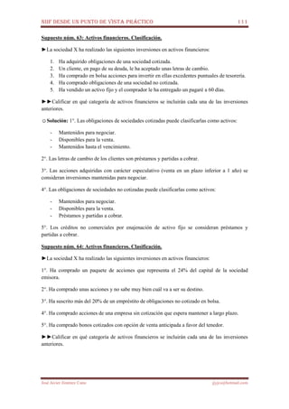 NIIF DESDE UN PUNTO DE VISTA PRÁCTICO 111
José Javier Jiménez Cano jjyjcs@hotmail.com
Supuesto núm. 63: Activos financieros. Clasificación.
►La sociedad X ha realizado las siguientes inversiones en activos financieros:
1. Ha adquirido obligaciones de una sociedad cotizada.
2. Un cliente, en pago de su deuda, le ha aceptado unas letras de cambio.
3. Ha comprado en bolsa acciones para invertir en ellas excedentes puntuales de tesorería.
4. Ha comprado obligaciones de una sociedad no cotizada.
5. Ha vendido un activo fijo y el comprador le ha entregado un pagaré a 60 días.
►►Calificar en qué categoría de activos financieros se incluirán cada una de las inversiones
anteriores.
☺Solución: 1°. Las obligaciones de sociedades cotizadas puede clasificarlas como activos:
- Mantenidos para negociar.
- Disponibles para la venta.
- Mantenidos hasta el vencimiento.
2°. Las letras de cambio de los clientes son préstamos y partidas a cobrar.
3°. Las acciones adquiridas con carácter especulativo (venta en un plazo inferior a 1 año) se
consideran inversiones mantenidas para negociar.
4°. Las obligaciones de sociedades no cotizadas puede clasificarlas como activos:
- Mantenidos para negociar.
- Disponibles para la venta.
- Préstamos y partidas a cobrar.
5°. Los créditos no comerciales por enajenación de activo fijo se consideran préstamos y
partidas a cobrar.
Supuesto núm. 64: Activos financieros. Clasificación.
►La sociedad X ha realizado las siguientes inversiones en activos financieros:
1°. Ha comprado un paquete de acciones que representa el 24% del capital de la sociedad
emisora.
2°. Ha comprado unas acciones y no sabe muy bien cuál va a ser su destino.
3°. Ha suscrito más del 20% de un empréstito de obligaciones no cotizado en bolsa.
4°. Ha comprado acciones de una empresa sin cotización que espera mantener a largo plazo.
5°. Ha comprado bonos cotizados con opción de venta anticipada a favor del tenedor.
►►Calificar en qué categoría de activos financieros se incluirán cada una de las inversiones
anteriores.
 