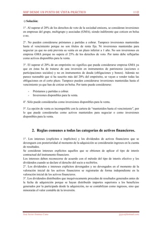 NIIF DESDE UN PUNTO DE VISTA PRÁCTICO 112
José Javier Jiménez Cano jjyjcs@hotmail.com
☺Solución:
1°. Al superar el 20% de los derechos de voto de la sociedad emisora, se consideran inversiones
en empresas del grupo, multigrupo y asociadas (GMA), siendo indiferente que coticen en bolsa
o no.
2°. No pueden considerarse préstamos y partidas a cobrar. Tampoco inversiones mantenidas
hasta el vencimiento porque no son títulos de renta fija. Ni inversiones mantenidas para
negociar ya que no está prevista su venta en un plazo inferior a 1 año. No son inversiones en
empresa GMA porque no supera el 25% de los derechos de voto. Por tanto debe reflejarlas
como activos disponibles para la venta.
3°. El superar el 20% de un empréstito no significa que pueda considerarse empresa GMA ya
que en éstas ha de tratarse de una inversión en instrumentos de patrimonio (acciones o
participaciones sociales) y no en instrumentos de deuda (obligaciones y bonos). Además no
parece razonable que si ha suscrito más del 20% del empréstito, se vayan a vender todas las
obligaciones en el corto plazo. Tampoco pueden considerarse inversiones mantenidas hasta el
vencimiento ya que han de cotizar en bolsa. Por tanto puede considerarse:
- Préstamos y partidas a cobrar.
- Inversiones disponibles para la venta.
4°. Sólo puede considerarlas como inversiones disponibles para la venta.
5°. La opción de venta es incompatible con la cartera de “mantenidos hasta el vencimiento”, por
lo que puede considerarlas como activos mantenidos para negociar o como inversiones
disponibles para la venta.
2. Reglas comunes a todas las categorías de activos financieros.
1°. Los intereses (explícitos e implícitos) y los dividendos de activos financieros que se
devenguen con posterioridad al momento de la adquisición se considerarán ingresos en la cuenta
de resultados.
Se consideran intereses explícitos aquellos que se obtienen de aplicar el tipo de interés
contractual del instrumento financiero.
Los intereses deben reconocerse de acuerdo con el método del tipo de interés efectivo y los
dividendos cuando se declare el derecho del socio a recibirlos.
2°. Los dividendos e intereses explícitos devengados y no devengados en el momento de la
valoración inicial de los activos financieros se registrarán de forma independiente en la
valoración inicial de los activos financieros.
3°. Los dividendos distribuidos que inequívocamente procedan de resultados generados antes de
la fecha de adquisición porque se hayan distribuido importes superiores a los beneficios
generados por la participada desde la adquisición, no se contabilizan como ingresos, sino que
minorarán el valor contable de la inversión.
 