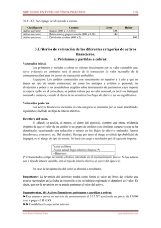 NIIF DESDE UN PUNTO DE VISTA PRÁCTICO 115
José Javier Jiménez Cano jjyjcs@hotmail.com
30.11.X6. Por el pago del dividendo a cuenta.
Clasificación Cuentas Debe Haber
Activo corriente Bancos [800 x (1-0,18)] 656
Activo corriente Retenciones y pagos a cuenta (800 x 0,18) 144
Activo corriente Dividendo a cobrar (400 x 2) 800
3.Criterios de valoración de las diferentes categorías de activos
financieros.
a. Préstamos y partidas a cobrar.
Valoración inicial.
Los préstamos y partidas a cobrar se valoran inicialmente por su valor razonable que,
salvo evidencia en contrario, será el precio de la transacción (o valor razonable de la
contraprestación), más los costos de transacción atribuibles
Excepción: Los créditos comerciales con vencimiento no superior a 1 año y que no
tienen un tipo de interés contractual, así como los anticipos y créditos al personal, los
dividendos a cobrar y los desembolsos exigidos sobre instrumentos de patrimonio, cuyo importe
se espera recibir en el corto plazo, se podrán valorar por su valor nominal, es decir sin distinguir
nominal e intereses, cuando el efecto de no actualizar los flujos de efectivo no sea significativo.
Valoración posterior.
Los activos financieros incluidos en esta categoría se valorarán por su costo amortizado,
siguiendo el método del tipo de interés efectivo.
Deterioro del valor.
El cálculo se realiza, al menos, al cierre del ejercicio, siempre que exista evidencia
objetiva de que el valor de un crédito o un grupo de créditos con similares características se ha
deteriorado, ocasionando una reducción o retraso en los flujos de efectivo estimados futuros
(insolvencia, concurso, etc. Del deudor). Recoge por tanto el riesgo crediticio (probabilidad de
impago), no el riesgo de tipo de interés. Se hará con cargo a resultados por el siguiente importe:
Valor en libros
-Valor actual flujos efectivo futuros (*)
=Deterioro
(*) Descontados al tipo de interés efectivo calculado en el reconocimiento inicial. Si los activos
son a tipo de interés variable, será el tipo de interés efectivo al cierre del ejercicio.
En caso de recuperación del valor se abonará a resultados.
Importante: La reversión del deterioro tendrá como límite el valor en libros del crédito que
estaría reconocido en la fecha de reversión si no se hubiese registrado el deterioro del valor. Es
decir, que por la reversión no se puede aumentar el valor del activo.
Supuesto núm. 68: Activos financieros: préstamos y partidas a cobrar.
►Una empresa presta un servicio de asesoramiento el 31.7.X7 acordando un precio de 15.000
u.m. a pagar el 31.4.X8.
►►Contabilizar la operación anterior.
 