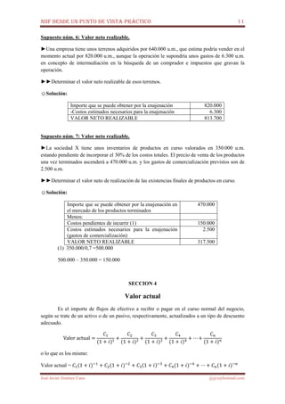 NIIF DESDE UN PUNTO DE VISTA PRÁCTICO 11
José Javier Jiménez Cano jjyjcs@hotmail.com
Supuesto núm. 6: Valor neto realizable.
►Una empresa tiene unos terrenos adquiridos por 640.000 u.m., que estima podría vender en el
momento actual por 820.000 u.m., aunque la operación le supondría unos gastos de 6.300 u.m.
en concepto de intermediación en la búsqueda de un comprador e impuestos que gravan la
operación.
►►Determinar el valor neto realizable de esos terrenos.
☺Solución:
Importe que se puede obtener por la enajenación 820.000
-Costos estimados necesarios para la enajenación 6.300
VALOR NETO REALIZABLE 813.700
Supuesto núm. 7: Valor neto realizable.
►La sociedad X tiene unos inventarios de productos en curso valorados en 350.000 u.m.
estando pendiente de incorporar el 30% de los costos totales. El precio de venta de los productos
una vez terminados ascenderá a 470.000 u.m. y los gastos de comercialización previstos son de
2.500 u.m.
►►Determinar el valor neto de realización de las existencias finales de productos en curso.
☺Solución:
Importe que se puede obtener por la enajenación en
el mercado de los productos terminados
470.000
Menos:
Costos pendientes de incurrir (1) 150.000
Costos estimados necesarios para la enajenación
(gastos de comercialización)
2.500
VALOR NETO REALIZABLE 317.500
(1) 350.000/0,7 =500.000
500.000 – 350.000 = 150.000
SECCION 4
Valor actual
Es el importe de flujos de efectivo a recibir o pagar en el curso normal del negocio,
según se trate de un activo o de un pasivo, respectivamente, actualizados a un tipo de descuento
adecuado.
Valor	actual =
‫ܥ‬ଵ
(1 + ݅)ଵ
+
‫ܥ‬ଶ
(1 + ݅)ଶ
+
‫ܥ‬ଷ
(1 + ݅)ଷ
+
‫ܥ‬ସ
(1 + ݅)ସ
+ ⋯ +
‫ܥ‬௡
(1 + ݅)௡
o lo que es los mismo:
Valor actual = ‫ܥ‬ଵ(1 + ݅)ିଵ
+ ‫ܥ‬ଶ(1 + ݅)ିଶ
+ ‫ܥ‬ଷ(1 + ݅)ିଷ
+ ‫ܥ‬ସ(1 + ݅)ିସ
+ ⋯ + ‫ܥ‬௡(1 + ݅)ି௡
 