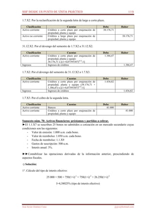 NIIF DESDE UN PUNTO DE VISTA PRÁCTICO 119
José Javier Jiménez Cano jjyjcs@hotmail.com
1.7.X2. Por la reclasificación de la segunda letra de largo a corto plazo.
Clasificación Cuentas Debe Haber
Activo corriente Créditos a corto plazo por enajenación de
propiedad, planta y equipo
38.176,71
Activo no corriente Créditos a largo plazo por enajenación de
propiedad, planta y equipo
38.176,71
31.12.X2. Por el devengo del semestre de 1.7.X2 a 31.12.X2.
Clasificación Cuentas Debe Haber
Activo corriente Créditos a corto plazo por enajenación de
propiedad, planta y equipo
38.176,71 x [(1+0,07395307)6/12
-1]
1.386,47
Ingresos Ingresos de créditos 1.386,47
1.7.X2. Por el devengo del semestre de 31.12.X2 a 1.7.X3.
Clasificación Cuentas Debe Haber
Activo corriente Créditos a corto plazo por enajenación de
propiedad, planta y equipo (38.176,71 +
1.386,47) x [(1+0,07395307)6/12
-1]
1.436,82
Ingresos Ingresos de créditos 1.436,82
1.7.X3. Por el cobro de la segunda letra.
Clasificación Cuentas Debe Haber
Activo corriente Bancos 41.000
Activo corriente Créditos a corto plazo por enajenación de
propiedad, planta y equipo
41.000
Supuesto núm. 70: Activos financieros: préstamos y partidas a cobrar.
►El 1.1.X7 se suscriben 25 bonos no admitidos a cotización en un mercado secundario cuyas
condiciones son las siguientes:
- Valor de emisión: 1.000 u.m. cada bono.
- Valor de reembolso: 1.050 u.m. cada bono.
- Fecha de reembolso: 1.1.X9
- Gastos de suscripción: 500 u.m.
- Interés anual: 3%.
►►Contabilizar las operaciones derivadas de la información anterior, prescindiendo de
aspectos fiscales.
☺Solución:
1°. Cálculo del tipo de interés efectivo:
25.000 + 500 = 750(1+i)-1
+ 750(1+i)-2
+ 26.250(1+i)-2
I=4,38025% (tipo de interés efectivo)
 