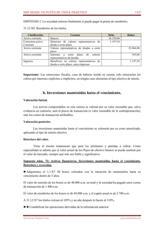 NIIF DESDE UN PUNTO DE VISTA PRÁCTICO 123
José Javier Jiménez Cano jjyjcs@hotmail.com
HIPÓTESIS 2: La sociedad emisora finalmente si puede pagar la prima de reembolso.
31.12.X8. Reembolso de los títulos.
Clasificación Cuentas Debe Haber
Activo corriente Bancos 26.250,00
Correctora activo
Corriente
Deterioro de valores representativos de
deuda a corto plazo
1.197,54
Activo corriente Valores representativos de deudas a corto
plazo
25.866,96
Activo corriente Intereses a corto plazo de valores
representativos de deudas
383,04
Ingresos Beneficios en valores representativos de
deuda a corto plazo, otras empresas
1.197,54
Importante: Las retenciones fiscales, caso de haberse tenido en cuenta, sólo minorarían los
cobros por intereses explícitos e implícitos, en ningún caso afectarían al tipo efectivo de interés.
b. Inversiones mantenidas hasta el vencimiento.
Valoración Inicial.
Los activos comprendidos en esta cartera se valoran por su valor razonable que, salvo
evidencia en contrarío, será el precio de transacción (o valor razonable de la contraprestación),
más los costos de transacción atribuibles.
Valoración posterior.
Las inversiones mantenidas hasta el vencimiento se valorarán por su costo amortizado,
aplicando el tipo de interés efectivo.
Deterioro del valor.
Tiene el mismo tratamiento que para los préstamos y partidas a cobrar. Como
especialidad se admite que el valor actual de los flujos de efectivo futuros se pueda sustituir por
el valor de mercado, siempre que éste sea fiable y significativo.
Supuesto núm. 73: Activos financieros. Inversiones mantenidas hasta el vencimiento.
Deterioro y reversión.
►Adquirimos el 1.1.X7 40 bonos cotizados con la intención de mantenerlos hasta su
vencimiento dentro de 3 años.
El valor de emisión de los bonos es de 40.000 u.m. en total y la sociedad ha pagado unos costos
de transacción de 1.400 u.m.
El valor de reembolso de los bonos es de 45.000 u.m. y el cupón anual es de 2.700 u.m.
A 31.12.X7 los títulos cotizan al 105% y un año después lo hacen al 110%.
►►Contabilizar las operaciones derivadas de la información anterior.
 