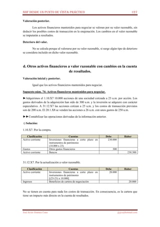 NIIF DESDE UN PUNTO DE VISTA PRÁCTICO 127
José Javier Jiménez Cano jjyjcs@hotmail.com
Valoración posterior.
Los activos financieros mantenidos para negociar se valoran por su valor razonable, sin
deducir los posibles costos de transacción en la enajenación. Los cambios en el valor razonable
se imputarán a resultados.
Deterioro del valor.
No se calcula porque al valorarse por su valor razonable, si surge algún tipo de deterioro
se considera incluido en dicho valor razonable.
d. Otros activos financieros a valor razonable con cambios en la cuenta
de resultados.
Valoración inicial y posterior.
Igual que los activos financieros mantenidos para negociar.
Supuesto núm. 74: Activos financieros mantenidos para negociar.
►Adquirimos el 1.10.X7 10.000 acciones de una sociedad cotizada a 23 u.m. por acción. Los
gastos derivados de la adquisición han sido de 300 u.m. y la inversión se adquiere con carácter
especulativo. A 31.12.X7 las acciones cotizan a 25 u.m. y los costos de transacción previstos
son de 200 u.m. El 20.1.X8 se venden las acciones a 26 u.m. con unos gastos de 250 u.m.
►►Contabilizar las operaciones derivadas de la información anterior.
☺Solución:
1.10.X7. Por la compra.
Clasificación Cuentas Debe Haber
Activo corriente Inversiones financieras a corto plazo en
instrumentos de patrimonio
(10.000 x 23)
230.000
Gastos Otros gastos financieros 300
Activo corriente Bancos 230.300
31.12.X7. Por la actualización a valor razonable.
Clasificación Cuentas Debe Haber
Activo corriente Inversiones financieras a corto plazo en
instrumentos de patrimonio
[(25-23) x 10.000]
20.000
Ingresos Beneficios de cartera de negociación 20.000
No se tienen en cuenta para nada los costos de transacción. En consecuencia, es la cartera que
tiene un impacto más directo en la cuenta de resultados.
 