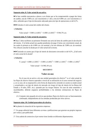 NIIF DESDE UN PUNTO DE VISTA PRÁCTICO 12
José Javier Jiménez Cano jjyjcs@hotmail.com
Supuesto núm. 8: Valor actual de un activo.
►Se han vendido mercancías a plazos a un cliente que se ha comprometido a pagar dos letras
de cambio, una de 5.000 u.m. con vencimiento a 1 año y otra de 6.000 u.m. con vencimiento a 2
años, sabiendo que el tipo de descuento adecuado para este tipo de operaciones es del 6,5%.
►►Calcular el valor actual del crédito del cliente.
☺Solución:
Valor actual = 5.000 x (1,065)-1
+ 6.000 x (1,065)-2
= 9.984,79 u.m.
Supuesto núm. 9: Valor actual de un pasivo.
►Hace 2 años recibimos un préstamo firmando una serie de letras de cambio para la devolución
del mismo. A la fecha actual nos quedan pendientes de pago 4 letras con vencimiento anual, de
las cuales la primera es de 4.000 u.m. de nominal y las tres últimas de 5.000 u.m. de nominal.
Nos ofrecen cancelar la deuda por el valor actual de la misma.
►►Teniendo en cuenta que el tipo de interés de descuento convenido es del 4,5%. ¿Cuál sería
el valor actual de la deuda?
☺Solución:
V. actual = 4.000 x (1,045)-1
+ 5.000 x (1,045)-2
+ 5.000 x (1,045)-3
+ 5.000 x (1,045)-4
Valor actual = 16.980, 69 u.m.
SECCION 5
Valor en uso
En el caso de un activo o de una unidad generadora de efectivo(1)
es el valor actual de
los flujos de efectivo futuros esperados a través de su utilización en el curso normal del negocio
y, en su caso, de su enajenación u otra forma de disposición, teniendo en cuenta su estado actual
y actualizados a un tipo de interés de mercado sin riesgo (el tipo de interés de los Bonos del
Estado a 10 años, DTF, etc.), ajustado por los riesgos futuros. En caso de estar sometidos a
incertidumbre, deberán asignarse probabilidades a las distintas estimaciones de flujos de
efectivo.
(1) Conjunto más pequeño de activos que produce flujos de efectivo por su funcionamiento
continuado, independientes de las entradas producidas por otros activos.
Supuesto núm. 10: Unidad generadora de efectivo.
►Se plantea la situación de las siguientes empresas:
1°. Un grupo editorial tiene diferentes revistas o publicaciones que generan sus propios ingresos
por ventas y por publicidad.
2°. Una cadena de comercios al por menor tiene tiendas en diferentes departamentos.
 