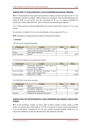 NIIF DESDE UN PUNTO DE VISTA PRÁCTICO 131
José Javier Jiménez Cano jjyjcs@hotmail.com
Supuesto núm. 77: Activos financieros. Activos mantenidos para negociar. Opciones.
►El 19.9.X8 adquirimos una opción call (opción de compra) con precio de ejercicio de 4,1 u.m.
obteniendo el derecho a comprar 1.000 acciones de la sociedad X. Para ello desembolsamos una
prima de 0,40 u.m. por acción, con unas comisiones de 20 u.m. La empresa contabiliza la
opción en la cartera especulativa de “activos financieros mantenidos para negociar”.
El 4.11.X8 ejercemos la opción adquiriendo las acciones cuando éstas cotizan a 5,1 u.m. por
acción.
Las acciones se venden a 5,2 u.m. unos días después, con unos gastos de 25 u.m.
►►Contabilizar las operaciones derivadas de la información anterior.
☺Solución:
19.9.X8: por la compra de la opción.
Clasificación Cuentas Debe Haber
Activo corriente Activos por derivados financieros a corto
plazo, cartera de negociación (1.000 x 0,4)
400
Gastos Otros gastos financieros 20
Activo corriente Bancos 420
4.11.X8: Por el ejercicio de la opción de compra.
Clasificación Cuentas Debe Haber
Activo corriente Inversiones financieras a corto plazo en
instrumentos de patrimonio
[(5,1-4,1-0,4) x 1.000]
4.500
Activo corriente Activos por derivados financieros a corto
plazo, cartera de negociación
400
Activo corriente Bancos (4,1 x 1.000) 4.100
4.11.X8: Por la venta de las acciones.
Clasificación Cuentas Debe Haber
Activo corriente Bancos 5.175
Gastos Otros gastos financieros 25
Activo corriente Inversiones financieras a corto plazo en
instrumentos de patrimonio
4.500
Ingresos Beneficios de cartera de negociación 600
Supuesto núm. 78: Activos financieros. Activos mantenidos para negociar. Futuros sobre
la Bolsa.
►El 8.4.X8 decidimos comprar un futuro sobre la Bolsa, cuando el futuro cotiza a 14.489
puntos. El contrato tiene vencimiento el 16.4.X8. Al cierre de la sesión el precio de liquidación
es de 14.636 puntos. Comisión de 9,5 u.m. por contrato. Garantía prestada: 9.000 u.m. Los
precios de liquidación, al final de cada uno de los días siguientes, han sido:
 