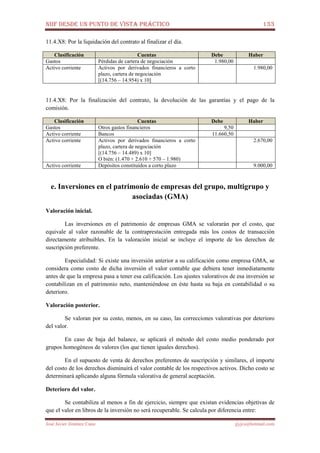 NIIF DESDE UN PUNTO DE VISTA PRÁCTICO 133
José Javier Jiménez Cano jjyjcs@hotmail.com
11.4.X8: Por la liquidación del contrato al finalizar el día.
Clasificación Cuentas Debe Haber
Gastos Pérdidas de cartera de negociación 1.980,00
Activo corriente Activos por derivados financieros a corto
plazo, cartera de negociación
[(14.756 – 14.954) x 10]
1.980,00
11.4.X8: Por la finalización del contrato, la devolución de las garantías y el pago de la
comisión.
Clasificación Cuentas Debe Haber
Gastos Otros gastos financieros 9,50
Activo corriente Bancos 11.660,50
Activo corriente Activos por derivados financieros a corto
plazo, cartera de negociación
[(14.756 – 14.489) x 10]
O bién: (1.470 + 2.610 + 570 – 1.980)
2.670,00
Activo corriente Depósitos constituidos a corto plazo 9.000,00
e. Inversiones en el patrimonio de empresas del grupo, multigrupo y
asociadas (GMA)
Valoración inicial.
Las inversiones en el patrimonio de empresas GMA se valorarán por el costo, que
equivale al valor razonable de la contraprestación entregada más los costos de transacción
directamente atribuibles. En la valoración inicial se incluye el importe de los derechos de
suscripción preferente.
Especialidad: Si existe una inversión anterior a su calificación como empresa GMA, se
considera como costo de dicha inversión el valor contable que debiera tener inmediatamente
antes de que la empresa pasa a tener esa calificación. Los ajustes valorativos de esa inversión se
contabilizan en el patrimonio neto, manteniéndose en éste hasta su baja en contabilidad o su
deterioro.
Valoración posterior.
Se valoran por su costo, menos, en su caso, las correcciones valorativas por deterioro
del valor.
En caso de baja del balance, se aplicará el método del costo medio ponderado por
grupos homogéneos de valores (los que tienen iguales derechos).
En el supuesto de venta de derechos preferentes de suscripción y similares, el importe
del costo de los derechos disminuirá el valor contable de los respectivos activos. Dicho costo se
determinará aplicando alguna fórmula valorativa de general aceptación.
Deterioro del valor.
Se contabiliza al menos a fin de ejercicio, siempre que existan evidencias objetivas de
que el valor en libros de la inversión no será recuperable. Se calcula por diferencia entre:
 