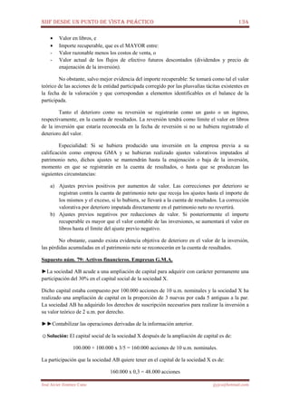 NIIF DESDE UN PUNTO DE VISTA PRÁCTICO 134
José Javier Jiménez Cano jjyjcs@hotmail.com
• Valor en libros, e
• Importe recuperable, que es el MAYOR entre:
- Valor razonable menos los costos de venta, o
- Valor actual de los flujos de efectivo futuros descontados (dividendos y precio de
enajenación de la inversión).
No obstante, salvo mejor evidencia del importe recuperable: Se tomará como tal el valor
teórico de las acciones de la entidad participada corregido por las plusvalías tácitas existentes en
la fecha de la valoración y que correspondan a elementos identificables en el balance de la
participada.
Tanto el deterioro como su reversión se registrarán como un gasto o un ingreso,
respectivamente, en la cuenta de resultados. La reversión tendrá como límite el valor en libros
de la inversión que estaría reconocida en la fecha de reversión si no se hubiera registrado el
deterioro del valor.
Especialidad: Si se hubiera producido una inversión en la empresa previa a su
calificación como empresa GMA y se hubieran realizado ajustes valorativos imputados al
patrimonio neto, dichos ajustes se mantendrán hasta la enajenación o baja de la inversión,
momento en que se registrarán en la cuenta de resultados, o hasta que se produzcan las
siguientes circunstancias:
a) Ajustes previos positivos por aumentos de valor. Las correcciones por deterioro se
registran contra la cuenta de patrimonio neto que recoja los ajustes hasta el importe de
los mismos y el exceso, si lo hubiera, se llevará a la cuenta de resultados. La corrección
valorativa por deterioro imputada directamente en el patrimonio neto no revertirá.
b) Ajustes previos negativos por reducciones de valor. Si posteriormente el importe
recuperable es mayor que el valor contable de las inversiones, se aumentará el valor en
libros hasta el límite del ajuste previo negativo.
No obstante, cuando exista evidencia objetiva de deterioro en el valor de la inversión,
las pérdidas acumuladas en el patrimonio neto se reconocerán en la cuenta de resultados.
Supuesto núm. 79: Activos financieros. Empresas G.M.A.
►La sociedad AB acude a una ampliación de capital para adquirir con carácter permanente una
participación del 30% en el capital social de la sociedad X.
Dicho capital estaba compuesto por 100.000 acciones de 10 u.m. nominales y la sociedad X ha
realizado una ampliación de capital en la proporción de 3 nuevas por cada 5 antiguas a la par.
La sociedad AB ha adquirido los derechos de suscripción necesarios para realizar la inversión a
su valor teórico de 2 u.m. por derecho.
►►Contabilizar las operaciones derivadas de la información anterior.
☺Solución: El capital social de la sociedad X después de la ampliación de capital es de:
100.000 + 100.000 x 3/5 = 160.000 acciones de 10 u.m. nominales.
La participación que la sociedad AB quiere tener en el capital de la sociedad X es de:
160.000 x 0,3 = 48.000 acciones
 