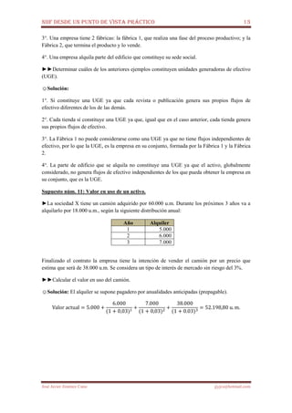 NIIF DESDE UN PUNTO DE VISTA PRÁCTICO 13
José Javier Jiménez Cano jjyjcs@hotmail.com
3°. Una empresa tiene 2 fábricas: la fábrica 1, que realiza una fase del proceso productivo; y la
Fábrica 2, que termina el producto y lo vende.
4°. Una empresa alquila parte del edificio que constituye su sede social.
►►Determinar cuáles de los anteriores ejemplos constituyen unidades generadoras de efectivo
(UGE).
☺Solución:
1°. Si constituye una UGE ya que cada revista o publicación genera sus propios flujos de
efectivo diferentes de los de las demás.
2°. Cada tienda sí constituye una UGE ya que, igual que en el caso anterior, cada tienda genera
sus propios flujos de efectivo.
3°. La Fábrica 1 no puede considerarse como una UGE ya que no tiene flujos independientes de
efectivo, por lo que la UGE, es la empresa en su conjunto, formada por la Fábrica 1 y la Fábrica
2.
4°. La parte de edificio que se alquila no constituye una UGE ya que el activo, globalmente
considerado, no genera flujos de efectivo independientes de los que pueda obtener la empresa en
su conjunto, que es la UGE.
Supuesto núm. 11: Valor en uso de un activo.
►La sociedad X tiene un camión adquirido por 60.000 u.m. Durante los próximos 3 años va a
alquilarlo por 18.000 u.m., según la siguiente distribución anual:
Año Alquiler
1 5.000
2 6.000
3 7.000
Finalizado el contrato la empresa tiene la intención de vender el camión por un precio que
estima que será de 38.000 u.m. Se considera un tipo de interés de mercado sin riesgo del 3%.
►►Calcular el valor en uso del camión.
☺Solución: El alquiler se supone pagadero por anualidades anticipadas (prepagable).
Valor	actual = 5.000 +
6.000
(1 + 0,03)ଵ
+
7.000
(1 + 0,03)ଶ
+
38.000
(1 + 0.03)ଷ
= 52.198,80	u. m.
 
