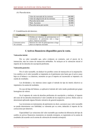 NIIF DESDE UN PUNTO DE VISTA PRÁCTICO 141
José Javier Jiménez Cano jjyjcs@hotmail.com
(4) Plusvalía tácita
Valor de mercado de los terrenos 100.000
Valor de adquisición de los terrenos 20.000
Plusvalía tácita total 80.000
Núm. Acciones 40.000
Plusvalía tácita por acción 2 u.m.
2°. Contabilización del deterioro.
Clasificación Cuentas Debe Haber
Gastos Pérdidas por deterioro de participaciones en
instrumentos de patrimonio neto a largo
plazo, empresas asociadas.
22.000
Correctora activo
No corriente
Deterioro de valor de participaciones a largo
plazo en empresas asociadas
22.000
f. Activos financieros disponibles para la venta.
Valoración inicial.
Por su valor razonable que, salvo evidencia en contrario, será el precio de la
transacción, más los costos de transacción atribuibles. Se incluyen en la valoración inicial el
importe de los derechos de suscripción preferente.
Valoración posterior.
Por el valor razonable, sin deducir los posibles costos de transacción en la enajenación.
Los cambios en el valor razonable se imputarán en el patrimonio neto hasta que el activo cause
baja en el balance o se deteriore, momento en que el importe así reconocido se imputará a la
cuenta de resultados.
Los dividendos y los intereses (éstos según el método de tipo de interés efectivo) se
imputarán a la cuenta de resultados.
En caso de baja del balance, se aplicará el método del valor medio ponderado por grupo
homogéneo de valores.
En el supuesto de venta de derechos preferentes de suscripción y similares, el importe
del costo de los derechos disminuirá el valor contable de los respectivos activos. Dicho costo se
determinará aplicando alguna fórmula valorativa de general aceptación.
Las inversiones en instrumentos de patrimonio (es decir, acciones) cuyo valor razonable
no pueda determinarse con fiabilidad, se valorarán por su costo, deducido el importe de las
correcciones por deterioro.
Especialidad: Las variaciones del valor razonable que resulten de diferencias del tipo de
cambio en activos financieros monetarios en moneda extranjera, se registrarán en la cuenta de
resultados (de acuerdo con la norma de valoración de moneda extranjera)
 