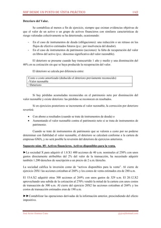 NIIF DESDE UN PUNTO DE VISTA PRÁCTICO 142
José Javier Jiménez Cano jjyjcs@hotmail.com
Deterioro del Valor.
Se contabiliza al menos a fin de ejercicio, siempre que existan evidencias objetivas de
que el valor de un activo o un grupo de activos financieros con similares características de
riesgo valoradas colectivamente se ha deteriorado, ocasionando:
- En el caso de instrumentos de deuda (obligaciones): una reducción o un retraso en los
flujos de efectivo estimados futuros (p.e.: por insolvencia del deudor).
- En el caso de instrumentos de patrimonio (acciones): la falta de recuperación del valor
en libros del activo (p.e.: descenso significativo del valor razonable).
El deterioro se presume cuando hay transcurrido 1 año y medio y una disminución del
40% en su cotización sin que se haya producido la recuperación del valor.
El deterioro se calcula por diferencia entre:
Costo o costo amortizado (deducido el deterioro previamente reconocido)
-Valor razonable
=Deterioro
Si hay pérdidas acumuladas reconocidas en el patrimonio neto por disminución del
valor razonable y existe deterioro: las pérdidas se reconocen en resultados.
Si en ejercicios posteriores se incrementa el valor razonable, la corrección por deterioro
revertirá:
• Con abono a resultados (cuando se trate de instrumentos de deuda) o
• Aumentando el valor razonable contra el patrimonio neto si se trata de instrumentos de
patrimonio.
Cuando se trate de instrumentos de patrimonio que se valoren a costo por no poderse
determinar con fiabilidad el valor razonable, el deterioro se calculará conforme a la cartera de
empresas GMA, y no será posible la reversión del deterioro de ejercicios anteriores.
Supuesto núm. 85: Activos financieros. Activos disponibles para la venta.
►La sociedad X para adquirir el 1.8.X1 400 acciones de 40 u.m. nominales al 250% con unos
gastos directamente atribuibles del 2% del valor de la transacción, ha necesitado adquirir
también 1.200 derechos de suscripción a un precio de 2 u.m./derecho.
La sociedad califica la inversión como de “activos disponibles para la venta”. Al cierre de
ejercicio 20X1 las acciones cotizaban al 260% y los costos de venta estimados era de 280 u.m.
El 15.6.X2 adquirió otras 300 acciones al 269% con unos gastos de 329 u.m. El 20.12.X2
aprovechando una subida de la cotización al 270% vendió la mitad de la cartera con unos costos
de transacción de 300 u.m. Al cierre del ejercicio 20X2 las acciones cotizaban al 268% y los
costos de transacción estimados eran de 190 u.m.
►►Contabilizar las operaciones derivadas de la información anterior, prescindiendo del efecto
impositivo.
 