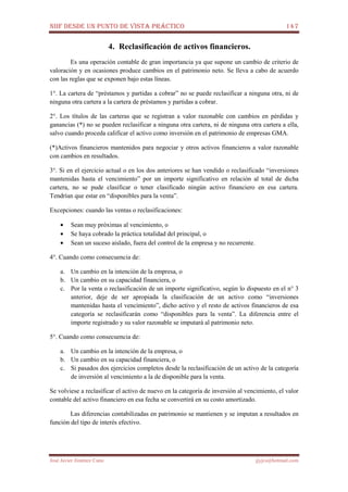 NIIF DESDE UN PUNTO DE VISTA PRÁCTICO 147
José Javier Jiménez Cano jjyjcs@hotmail.com
4. Reclasificación de activos financieros.
Es una operación contable de gran importancia ya que supone un cambio de criterio de
valoración y en ocasiones produce cambios en el patrimonio neto. Se lleva a cabo de acuerdo
con las reglas que se exponen bajo estas líneas.
1°. La cartera de “préstamos y partidas a cobrar” no se puede reclasificar a ninguna otra, ni de
ninguna otra cartera a la cartera de préstamos y partidas a cobrar.
2°. Los títulos de las carteras que se registran a valor razonable con cambios en pérdidas y
ganancias (*) no se pueden reclasificar a ninguna otra cartera, ni de ninguna otra cartera a ella,
salvo cuando proceda calificar el activo como inversión en el patrimonio de empresas GMA.
(*)Activos financieros mantenidos para negociar y otros activos financieros a valor razonable
con cambios en resultados.
3°. Si en el ejercicio actual o en los dos anteriores se han vendido o reclasificado “inversiones
mantenidas hasta el vencimiento” por un importe significativo en relación al total de dicha
cartera, no se pude clasificar o tener clasificado ningún activo financiero en esa cartera.
Tendrían que estar en “disponibles para la venta”.
Excepciones: cuando las ventas o reclasificaciones:
• Sean muy próximas al vencimiento, o
• Se haya cobrado la práctica totalidad del principal, o
• Sean un suceso aislado, fuera del control de la empresa y no recurrente.
4°. Cuando como consecuencia de:
a. Un cambio en la intención de la empresa, o
b. Un cambio en su capacidad financiera, o
c. Por la venta o reclasificación de un importe significativo, según lo dispuesto en el n° 3
anterior, deje de ser apropiada la clasificación de un activo como “inversiones
mantenidas hasta el vencimiento”, dicho activo y el resto de activos financieros de esa
categoría se reclasificarán como “disponibles para la venta”. La diferencia entre el
importe registrado y su valor razonable se imputará al patrimonio neto.
5°. Cuando como consecuencia de:
a. Un cambio en la intención de la empresa, o
b. Un cambio en su capacidad financiera, o
c. Si pasados dos ejercicios completos desde la reclasificación de un activo de la categoría
de inversión al vencimiento a la de disponible para la venta.
Se volviese a reclasificar el activo de nuevo en la categoría de inversión al vencimiento, el valor
contable del activo financiero en esa fecha se convertirá en su costo amortizado.
Las diferencias contabilizadas en patrimonio se mantienen y se imputan a resultados en
función del tipo de interés efectivo.
 