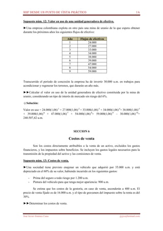 NIIF DESDE UN PUNTO DE VISTA PRÁCTICO 14
José Javier Jiménez Cano jjyjcs@hotmail.com
Supuesto núm. 12: Valor en uso de una unidad generadora de efectivo.
►Una empresa colombiana explota en otro país una mina de uranio de la que espera obtener
durante los próximos años los siguientes flujos de efectivo:
Año Flujos de efectivos
1 24.000
2 27.000
3 33.000
4 34.000
5 38.000
6 39.000
7 47.000
8 54.000
9 59.000
Transcurrido el período de concesión la empresa ha de invertir 30.000 u.m. en trabajos para
acondicionar y regenerar los terrenos, que durarán un año más.
►►Calcular el valor en uso de la unidad generadora de efectivo constituida por la mina de
uranio, considerando un tipo de interés de mercado sin riesgo del 6%.
☺Solución:
Valor en uso = 24.000(1,06)-1
+ 27.000(1,06)-2
+ 33.000(1,06)-3
+ 34.000(1,06)-4
+ 38.000(1,06)-5
+ 39.000(1,06)-6
+ 47.000(1,06)-7
+ 54.000(1,06)-8
+ 59.000(1,06)-9
– 30.000(1,06)-10
=
240.507,42 u.m.
SECCION 6
Costos de venta
Son los costos directamente atribuibles a la venta de un activo, excluidos los gastos
financieros, y los impuestos sobre beneficios. Se incluyen los gastos legales necesarios para la
transmisión de la propiedad del activo y las comisiones de venta.
Supuesto núm. 13: Costos de venta.
►Una sociedad tiene previsto enajenar un vehículo que adquirió por 35.000 u.m. y está
depreciado en el 60% de su valor, habiendo incurrido en los siguientes gastos:
- Prima del seguro a todo riesgo por 1.200 u.m.
- Pintura del vehículo para que tenga mejor apariencia: 900 u.m.
Se estima que los costos de la gestoría, en caso de venta, ascenderán a 400 u.m. El
precio de venta fijado es de 16.000 u.m. y el tipo de gravamen del impuesto sobre la renta es del
30%.
►►Determinar los costos de venta.
 