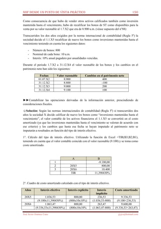 NIIF DESDE UN PUNTO DE VISTA PRÁCTICO 150
José Javier Jiménez Cano jjyjcs@hotmail.com
Como consecuencia de que hubo de vender otros activos calificados también como inversión
mantenida hasta el vencimiento, hubo de recalificar los bonos de ST como disponibles para la
venta por su valor razonable al 1.7.X2 que era de 8.900 u.m. (véase supuesto del n°88)
Transcurridos los dos años exigidos por la norma internacional de contabilidad (Regla 5a
) la
sociedad decide el 1.1.X5 recalificar de nuevo los bonos como inversiones mantenidas hasta el
vencimiento teniendo en cuenta los siguientes datos:
- Número de bonos: 800
- Nominal de cada bono: 10 u.m.
- Interés: 10% anual pagadero por anualidades vencidas.
Durante el periodo 1.7.X2 a 31.12.X4 el valor razonable de los bonos y los cambios en el
patrimonio neto han sido los siguientes:
Fechas Valor razonable Cambios en el patrimonio neto
01.07.X2 8.900 400
31.12.X2 8.800 -100
31.12.X3 9.000 200
31.12.X4 9.100 100
►►Contabilizar las operaciones derivadas de la información anterior, prescindiendo de
consideraciones fiscales.
☺Solución: Según las normas internacionales de contabilidad (Regla 5a
) si transcurridos dos
años la sociedad X decide calificar de nuevo los bonos como “inversiones mantenidas hasta el
vencimiento”, el valor contable de los activos financieros el 1.1.X5 se convertirá en el costo
amortizado (ya que las inversiones mantenidas hasta el vencimiento se valoran de acuerdo con
ese criterio) y los cambios que hasta esa fecha se hayan imputado al patrimonio neto se
imputarán a resultados en función del tipo de interés efectivo.
1°. Cálculo del tipo de interés efectivo. Utilizando la función de Excel =TIR(B3;B2;B1),
teniendo en cuenta que el valor contable coincide con el valor razonable (9.100) y se toma como
costo amortizado.
A B
1 -9.100,00
2 20X5 800,00
3 20X6 10.400
TIR 11,390430%
2°. Cuadro de costo amortizado calculado con el tipo de interés efectivo.
Años Interés efectivo Interés explícito Interés
implícito
Costo amortizado
20X5 1.036,53 800,00 236,53 9.336,53
(9.100x11,390430%) (800x10x10%) (1.036,53-800) (9.100+236,53)
20X6 1.063,47 800,00 263,47 9.600,00
(9.336,53x11,390430%) (800x10x10% (1.063,47-800) (9.336,53+263,47)
 