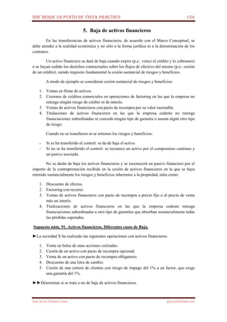NIIF DESDE UN PUNTO DE VISTA PRÁCTICO 154
José Javier Jiménez Cano jjyjcs@hotmail.com
5. Baja de activos financieros
En las transferencias de activos financieros, de acuerdo con el Marco Conceptual, se
debe atender a la realidad económica y no sólo a la forma jurídica ni a la denominación de los
contratos.
Un activo financiero se dará de baja cuando expire (p.e.: vence el crédito y lo cobramos)
o se hayan cedido los derechos contractuales sobre los flujos de efectivo del mismo (p.e.: cesión
de un crédito), siendo requisito fundamental la cesión sustancial de riesgos y beneficios.
A modo de ejemplo se consideran cesión sustancial de riesgos y beneficios:
1. Ventas en firme de activos.
2. Cesiones de créditos comerciales en operaciones de factoring en las que la empresa no
retenga ningún riesgo de crédito ni de interés.
3. Ventas de activos financieros con pacto de recompra por su valor razonable.
4. Titulaciones de activos financieros en las que la empresa cedente no retenga
financiaciones subordinadas ni conceda ningún tipo de garantía o asuma algún otro tipo
de riesgo.
Cuando no se transfieren ni se retienen los riesgos y beneficios:
- Si se ha transferido el control: se da de baja el activo.
- Si no se ha transferido el control: se reconoce un activo por el compromiso continuo y
un pasivo asociado.
No se darán de baja los activos financieros y se reconocerá un pasivo financiero por el
importe de la contraprestación recibida en la cesión de activos financieros en la que se haya
retenido sustancialmente los riesgos y beneficios inherentes a la propiedad, tales como:
1. Descuento de efectos.
2. Factoring con recurso.
3. Ventas de activos financieros con pacto de recompra a precio fijo o al precio de venta
más un interés.
4. Titulizaciones de activos financieros en las que la empresa cedente retenga
financiaciones subordinadas u otro tipo de garantías que absorban sustancialmente todas
las pérdidas esperadas.
Supuesto núm. 91. Activos financieros. Diferentes casos de Baja.
►La sociedad X ha realizado las siguientes operaciones con activos financieros:
1. Venta en bolsa de unas acciones cotizadas.
2. Cesión de un activo con pacto de recompra opcional.
3. Venta de un activo con pacto de recompra obligatorio.
4. Descuento de una letra de cambio.
5. Cesión de una cartera de clientes con riesgo de impago del 1% a un factor, que exige
una garantía del 1%.
►►Determinar si se trata o no de baja de activos financieros.
 