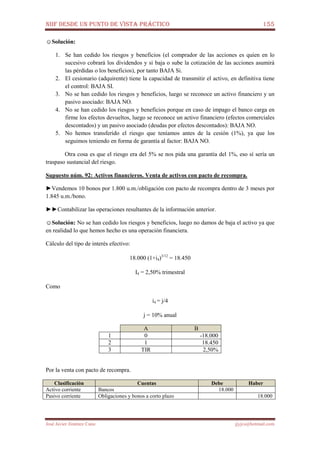 NIIF DESDE UN PUNTO DE VISTA PRÁCTICO 155
José Javier Jiménez Cano jjyjcs@hotmail.com
☺Solución:
1. Se han cedido los riesgos y beneficios (el comprador de las acciones es quien en lo
sucesivo cobrará los dividendos y si baja o sube la cotización de las acciones asumirá
las pérdidas o los beneficios), por tanto BAJA Si.
2. El cesionario (adquirente) tiene la capacidad de transmitir el activo, en definitiva tiene
el control: BAJA SI.
3. No se han cedido los riesgos y beneficios, luego se reconoce un activo financiero y un
pasivo asociado: BAJA NO.
4. No se han cedido los riesgos y beneficios porque en caso de impago el banco carga en
firme los efectos devueltos, luego se reconoce un activo financiero (efectos comerciales
descontados) y un pasivo asociado (deudas por efectos descontados): BAJA NO.
5. No hemos transferido el riesgo que teníamos antes de la cesión (1%), ya que los
seguimos teniendo en forma de garantía al factor: BAJA NO.
Otra cosa es que el riesgo era del 5% se nos pida una garantía del 1%, eso sí sería un
traspaso sustancial del riesgo.
Supuesto núm. 92: Activos financieros. Venta de activos con pacto de recompra.
►Vendemos 10 bonos por 1.800 u.m./obligación con pacto de recompra dentro de 3 meses por
1.845 u.m./bono.
►►Contabilizar las operaciones resultantes de la información anterior.
☺Solución: No se han cedido los riesgos y beneficios, luego no damos de baja el activo ya que
en realidad lo que hemos hecho es una operación financiera.
Cálculo del tipo de interés efectivo:
18.000 (1+i4)3/12
= 18.450
I4 = 2,50% trimestral
Como
i4 = j/4
j = 10% anual
A B
1 0 -18.000
2 1 18.450
3 TIR 2,50%
Por la venta con pacto de recompra.
Clasificación Cuentas Debe Haber
Activo corriente Bancos 18.000
Pasivo corriente Obligaciones y bonos a corto plazo 18.000
 