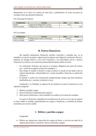 NIIF DESDE UN PUNTO DE VISTA PRÁCTICO 156
José Javier Jiménez Cano jjyjcs@hotmail.com
Mantenemos en el activo los valores de renta fija y contabilizamos la venta con pacto de
recompra como una operación financiera.
Por el devengo de intereses.
Clasificación Cuentas Debe Haber
Gastos Intereses de obligaciones y bonos 450
Pasivo corriente Obligaciones y bonos a corto plazo 450
Por la recompra.
Clasificación Cuentas Debe Haber
Pasivo corriente Obligaciones y bonos a corto plazo 18.450
Activo corriente Bancos 18.450
B. Pasivos Financieros.
Son aquellos instrumentos financieros emitidos, incurridos o asumidos que, en su
totalidad o en una de sus partes, suponen para la empresa una obligación contractual. Directa o
indirecta, de entregar efectivo u otro activo financiero, o de intercambiar activos o pasivos
financieros con terceros con condiciones potencialmente desfavorables, tal como:
- Un instrumento financiero que prevea su recompra obligatoria por parte del emisor
(p.e.: cesión de un pagaré con pacto de recompra), o
- Que otorgue al tenedor el derecho a exigir al emisor su rescate en una fecha y por un
importe determinado o determinable (p.e.: acción rescatable a fecha fija o a opción del
inversor), o
- El derecho a recibir una remuneración predeterminada siempre que haya beneficios
distribuibles (p.e.: acciones sin derecho a voto).
Atendiendo a su finalidad, la empresa ha de clasificar los pasivos financieros en las
siguientes categorías:
1. Débitos y partidas a pagar.
2. Pasivos financieros mantenidos para negociar.
3. Otros pasivos financieros a valor razonable con cambios en la cuenta de resultados.
Los pasivos financieros originados por transferencias de activos en los que la empresa
no haya cedido ni retenido sustancialmente sus riesgos y beneficios, se valorarán de manera
consistente con el activo cedido.
1. Débitos y partidas a pagar.
Comprende:
• Débitos por operaciones comerciales de compra de bienes y servicios por parte de la
empresa (proveedores, acreedores, efectos comerciales a pagar).
 