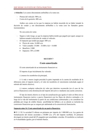 NIIF DESDE UN PUNTO DE VISTA PRÁCTICO 15
José Javier Jiménez Cano jjyjcs@hotmail.com
☺Solución: Los costos directamente atribuibles a la venta son:
- Pintura del vehículo: 900 u.m.
- Costos de la gestoría: 400 u.m.
Ambos son costos en los que la empresa no habría incurrido de no haber tomado la
decisión de vender y son directamente atribuibles a la venta (son los llamados gastos
incrementales).
No son costos de venta:
- Seguro a todo riesgo, ya que la empresa habría tenido que pagarlo por igual, aunque no
hubiera tomado la decisión de vender el vehículo.
- El impuesto que tendrá que pagar: 600 u.m.
• Precio de venta: 16.000 u.m.
• Valor contable: 35.000 – 35.000 x 0,6 = 14.000
• Beneficio: 2.000
• Impuesto: 30% s/2.000
SECCION 7
Costo amortizado
El costo amortizado de un instrumento financiero es:
El importe al que inicialmente fue valorado.
(-) menos los reembolsos de principal,
(+/-) más o menos (según proceda) la parte imputada en la cuenta de resultados de la
diferencia entre el importe inicial y el valor de reembolso al vencimiento (calculada según el
método del interés efectivo).
(-) menos cualquier reducción de valor por deterioro reconocida (en el caso de los
activos financieros) como disminución del importe del activo o mediante una cuenta correctora.
El tipo de interés efectivo es el tipo de actualización que iguala el valor en libros de un
instrumento financiero (activo o pasivo financiero) con los flujos de efectivo estimados a lo
largo de la vida del instrumento (a partir de sus condiciones contractuales y sin considerar las
pérdidas por riesgo de crédito futuras –posibilidad de fallido-), en su cálculo se incluirán las
comisiones financieras que se carguen por adelantado en la concesión de financiación.
Supuesto núm 14: Costo amortizado de un pasivo financiero.
►El 1.1.X1 la sociedad X obtiene un préstamo por importe de 1.000.000 u.m. Los gastos de
formalización del mismo ascienden a 30.000 u.m. (3% del importe recibido). El préstamo
devengará un interés anual del 4% pagadero por anualidades vencidas. El reembolso se realizará
en 4 anualidades iguales, por el método francés.
 