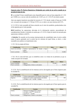 NIIF DESDE UN PUNTO DE VISTA PRÁCTICO 163
José Javier Jiménez Cano jjyjcs@hotmail.com
Supuesto núm. 97: Pasivos financieros. Originados por cesión de un activo cuando no se
permita la baja de éste.
►La sociedad X tiene contabilizado como disponible para la venta un bono adquirido el 1.1.X1
por 10.000 u.m. y con un valor de reembolso de 11.025 u.m. el 1.1.X3 (5% de interés anual).
Ante una urgente transitoria necesidad de tesorería el 1.7.X1 decide vender el bono por 10.200
u.m. con pacto de recompra el 1.7.X2 por 10.761 u.m. es decir, con unos intereses del 5,5%.
A 31.12.X2 el valor razonable del bono coincide con el valor de reembolso, produciéndose éste
al día siguiente por el valor pactado.
►►Contabilizar las operaciones derivadas de la información anterior, prescindiendo de
consideraciones fiscales y teniendo en cuenta que a 31.12.X1 el tipo de interés de mercado para
operaciones similares es del 6%.
☺Solución: De acuerdo con las normas internacionales de contabilidad, tanto el activo cedido
como el pasivo generado con la cesión han de valorarse de igual forma, es decir, a valor
razonable con cambios en el patrimonio neto.
1.1.X1. Por la compra del bono.
Clasificación Cuentas Debe Haber
Activo no corriente Valores representativos de deuda a largo
plazo
10.000
Activo corriente Bancos 10.000
1.7.X1. Por la venta del bono, que se contabiliza como si se tratase de un préstamo ya que se
vende con pacto de recompra.
Clasificación Cuentas Debe Haber
Activo corriente Bancos 10.200
Pasivo corriente Obligaciones y bonos a corto plazo 10.200
31.12.X1. Por la contabilización de los intereses activos devengados por el bono (ingresos para
la sociedad X).
Clasificación Cuentas Debe Haber
Activo no corriente Valores representativos de deudas a largo plazo 500
Ingresos Ingresos de valores representativos de deuda
(10.000 x 1,05 = 10.500 – 10.000)
500
31.12.X1. Por la contabilización de los intereses pasivos devengados por el bono (gastos para la
sociedad X).
Clasificación Cuentas Debe Haber
Gastos Intereses de obligaciones y bonos
(10.200 x 1,055(6/12)
=10.476,75)
(10.476,75 – 10.200)
276,75
Pasivo corriente Obligaciones y bonos a corto plazo 276,75
 