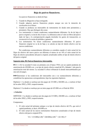 NIIF DESDE UN PUNTO DE VISTA PRÁCTICO 166
José Javier Jiménez Cano jjyjcs@hotmail.com
Baja de pasivos financieros.
Los pasivos financieros se darán de baja:
1. Cuando la obligación se haya extinguido.
2. Cuando adquiera pasivos financieros propios aunque sea con la intención de
recolocarlos en el futuro.
3. Cuando se produzca un intercambio de instrumentos de deuda entre prestamista y
prestatario. Hay que distinguir dos cosas:
a. Los instrumentos si tienen condiciones sustancialmente diferentes: Se da de baja el
pasivo original y se da de alta el nuevo. La diferencia entre el valor en libros del pasivo
dado de baja y la contraprestación pagada (incluidos los gastos de transacción), se
reconocerá en la cuenta de pérdidas y ganancias.
b. Los instrumentos No tienen condiciones sustancialmente diferentes: El pasivo
financiero original no se da de baja y se calcula un tipo de interés efectivo con las
nuevas condiciones.
Por condiciones sustancialmente diferentes se considera cuando el valor actual de los
flujos de efectivo del nuevo pasivo sea diferente al menos en un 10% al valor actual de los
flujos de efectivo procedentes del pasivo original, actualizados ambos al tipo de interés efectivo
del pasivo original.
Supuesto núm. 98: Pasivos financieros. Intercambio.
►El 1.1.X2 la sociedad X tiene un préstamo con el banco TWA con un capital pendiente de
amortización de 450.000 u.m. y un tipo de interés efectivo anual del 8%, faltando 1 año para la
amortización total del mismo. La sociedad X ofrece refinanciar la deuda intercambiándola por
una serie de pagos.
►►Determinar si las condiciones del intercambio son o no sustancialmente diferentes y
contabilizar las operaciones correspondientes, bajo las siguientes hipótesis:
Hipótesis 1: La deuda se sustituye por dos pagos de 215.000 y 260.000 u.m., a realizar al final
de los años 20X2 y 20X3, respectivamente.
Hipótesis 2: La deuda se sustituye por un único pago de 625.000 u.m. al final de 20X4.
☺Solución:
HIPÓTEIS 1: La deuda se sustituye por dos pagos de 215.000 y 260.000 u.m., a realizar al final
de los años 20X2 y 20X3, respectivamente.
Comparamos:
1. El valor actual del préstamo antiguo a su tipo de interés efectivo del 8%, que será el
capital pendiente, es decir, 450.000 u.m.
2. El valor actual de los nuevos instrumentos financieros actualizados al tipo de interés
efectivo del pasivo original (8%).
VA = 215.000x(1,08)-1
+260.000x(1,08)-2
= 421.982,17
 