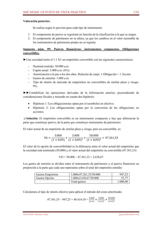 NIIF DESDE UN PUNTO DE VISTA PRÁCTICO 170
José Javier Jiménez Cano jjyjcs@hotmail.com
Valoración posterior.
Se realiza según lo previsto para cada tipo de instrumento.
1. El componente de pasivo se registrará en función de la clasificación a la que se asigne.
2. El componente de patrimonio no se altera, ya que los cambios en el valor razonable de
los instrumentos de patrimonio propio no se registra.
Supuesto núm. 99: Pasivos financieros: instrumentos compuestos. Obligaciones
convertibles.
►Una sociedad emite el 1.1.X1 un empréstito convertible con las siguientes características:
- Nominal emitido: 50.000 u.m.
- Cupón anual: 3.000 u.m. (6%)
- Amortización a la par a los dos años. Relación de canje: 1 Obligación = 1 Acción.
- Gastos de emisión: 1.000 u.m.
- Tipo de interés de mercado de empréstitos no convertibles de similar plazo y riesgo:
9%.
►►Contabilizar las operaciones derivadas de la información anterior, prescindiendo de
consideraciones fiscales y teniendo en cuenta dos hipótesis:
• Hipótesis 1: Los obligacionistas optan por el reembolso en efectivo.
• Hipótesis 2: Los obligacionistas optan por la conversión de las obligaciones en
acciones.
☺Solución: El empréstito convertible es un instrumento compuesto y hay que diferenciar la
parte que constituye pasivo, de la parte que constituye instrumento de patrimonio.
El valor actual de un empréstito de similar plazo y riesgo, pero no convertible, es:
VA =
3.000
(1 + 0,09)
+
3.000
(1 + 0,09)ଶ
+
50.000
(1 + 0,09)ଶ
= 47.361,33
El valor de la opción de convertibilidad es la diferencia entre el valor actual del empréstito que
la sociedad está emitiendo (50.000) y el valor actual del empréstito no convertible (47.361,33):
VO = 50.000 – 47.361,33 = 2.638,67
Los gastos de emisión se dividen entre el instrumento de patrimonio y el pasivo financiero en
proporción a la parte que cada uno representa sobre el total del empréstito emitido:
Gastos Empréstito 1.000x47,361,33/50.000 947,23
Gastos Opción 1.000x2.638,67/50.000 52,77
Total gastos: 1.000,00
Calculamos el tipo de interés efectivo para aplicar el método del costo amortizado.
47.361,33 – 947,23 = 46.414,10 =
ଷ.଴଴଴
(ଵା୧)
+
ଷ.଴଴଴
(ଵା௜)మ +
ହ଴.଴଴଴
(ଵା௜)మ
 