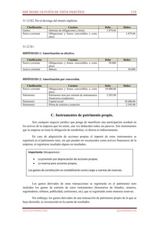 NIIF DESDE UN PUNTO DE VISTA PRÁCTICO 172
José Javier Jiménez Cano jjyjcs@hotmail.com
31.12.X2. Por el devengo del interés implícito.
Clasificación Cuentas Debe Haber
Gastos Intereses de obligaciones y bonos 1.879,46
Pasivo corriente Obligaciones y bonos convertibles a corto
plazo
1.879,46
31.12.X1.
HIPÓTESIS 1: Amortización en efectivo.
Clasificación Cuentas Debe Haber
Pasivo corriente Obligaciones y bonos convertibles a corto
plazo
50.000
Activo corriente Bancos 50.000
HIPÓTESIS 2: Amortización por conversión.
Clasificación Cuentas Debe Haber
Pasivo corriente Obligaciones y bonos convertibles a corto
plazo
50.000,00
Patrimonio Patrimonio neto por emisión de instrumentos
financieros compuestos
2.585,90
Patrimonio Capital social 50.000,00
Patrimonio Prima de emisión o asunción 2.585,90
C. Instrumentos de patrimonio propio.
Son cualquier negocio jurídico que ponga de manifiesto una participación residual en
los activos de la empresa que los emite, una vez deducidos todos sus pasivos. Son instrumentos
que la empresa no tiene la obligación de reembolsar, ni directa ni indirectamente.
En caso de adquisición de acciones propias el importe de estos instrumentos se
registrará en el patrimonio neto, sin que puedan ser reconocidos como activos financieros de la
empresa, ni registrarse resultado alguno en resultados.
Los gastos derivados de estas transacciones se registrarán en el patrimonio neto
incluidos los gastos de emisión de estos instrumentos (honorarios de letrados, notarios,
registradores, tributos, publicidad, comisiones, etc), que se registrarán como menores reservas.
Sin embargo, los gastos derivados de una transacción de patrimonio propio de la que se
haya desistido, se reconocerán en la cuenta de resultados.
Importante: Desaparecen:
• La provisión por depreciación de acciones propias.
• La reserva para acciones propias.
Los gastos de constitución se contabilizarán como cargo a cuentas de reservas.
 
