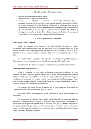 NIIF DESDE UN PUNTO DE VISTA PRÁCTICO 176
José Javier Jiménez Cano jjyjcs@hotmail.com
b. Requisitos de las coberturas contables.
1. Designación formal en el momento inicial.
2. Documentación de la relación de cobertura.
3. Eficacia de la cobertura. La cobertura se considerará altamente eficaz si
prospectivamente, al inicio y durante su vida, la empresa puede esperar que los cambios
en el valor razonable o en los flujos de efectivo de la partida cubierta que sean
atribuibles al riesgo cubierto sean compensados casi completamente por los cambios en
el valor razonable o en los flujos de efectivo del instrumento de cobertura y
retrospectivamente, los resultados de la cobertura hayan oscilado dentro de un rango de
variación del 80-125% respecto del resultado de la partida cubierta.
c. Clases de operaciones de cobertura.
Cobertura del valor razonable.
Cubre la exposición a los cambios en el valor razonable de activos o pasivos
reconocidos o de compromisos en firme aún no reconocidos, o de una parte concreta de los
mismos atribuible a un riesgo en particular que pueda afectar a la cuenta de resultados (p.ej.:
contratación de una permuta financiera para cubrir el riesgo de una financiación a tipo de interés
fijo).
La partida cubierta se registra a valor razonable con cambios en resultados, aunque se
deba registrar a costo amortizado o sea un activo financiero disponible para la venta.
El instrumento de cobertura se registra al valor razonable con cambios en resultados.
Cobertura de los flujos de efectivo.
Cubre la exposición a la variación de los flujos de efectivo que se atribuya a un riesgo
concreto asociado a activos o pasivos reconocidos o a una transacción prevista altamente
probable, siempre que pueda afectar a la cuenta de resultados (p.ej: la cobertura del riesgo de
tipo de cambio relacionado con compras y ventas previstas de propiedad planta y equipo, bienes
y servicios en moneda extranjera o la contratación de una permuta financiera para cubrir el
riesgo de una financiación a tipo de interés variable).
La cobertura del riesgo de tipo de cambio de un compromiso en firme puede ser
contabilizada como una cobertura de los flujos de efectivo.
La partida cubierta se registra con el mismo criterio con el que se venía registrando con
anterioridad.
El instrumento de cobertura. Los cambios en el valor del instrumento de cobertura
atribuibles al riesgo cubierto se imputan al patrimonio neto, traspasándose a resultados en el
ejercicio en que la operación cubierta afecte al resultado, salvo que la cobertura corresponda a
una transacción prevista que termine en el reconocimiento de un activo o pasivo no financiero,
en cuyo caso los importes registrados en el patrimonio neto se incluirán en el costo del activo o
pasivo cuando sea adquirido o asumido.
 