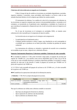 NIIF DESDE UN PUNTO DE VISTA PRÁCTICO 177
José Javier Jiménez Cano jjyjcs@hotmail.com
Cobertura de la inversión neta en negocio en el extranjero.
Cubre el riesgo de tipo de cambio en inversiones en sociedades dependientes, asociadas,
negocios conjuntos y sucursales, cuyas actividades estén basadas o se lleven a cabo en una
moneda funcional distinta a la de la empresa que elabora las cuentas anuales.
El instrumento de cobertura. Los cambios de valor de los instrumentos de cobertura en
las inversiones en negocios conjuntos que carezca n de personalidad jurídica y sucursales en el
extranjero, se reconocerán en el patrimonio neto, imputándose a resultados en el ejercicio en
que se produzca la enajenación o disposición por otra vía de la inversión neta en el negocio en el
extranjero.
En el caso de inversiones en el extranjero en sociedades GMA, se tratarán como
coberturas de valor razonable por el componente de tipo de cambio.
La inversión neta en un negocio en el extranjero está compuesta de:
- La participación en el patrimonio neto y
- Cualquier partida monetaria a cobrar o pagar, cuya liquidación no esté contemplada ni
es probable que se produzca en un futuro previsible, excluidas las partidas de carácter
comercial.
Los instrumentos de cobertura se valorarán y registrarán de acuerdo con su naturaleza
en la medida en que no sean, o dejen de ser, coberturas eficaces.
Supuesto: Instrumentos financieros. Coberturas contables. Cobertura de valor razonable.
►La sociedad X compra el 1.7.X0, como inversión a largo plazo, un paquete de acciones por
importe de 150.000 u.m. y las clasifica como activos disponibles para la venta. Con el fin de
evitar que su valor razonable disminuya y produzca importantes pérdidas, la sociedad X compra
opciones de venta que le dan derecho a vender el paquete de acciones por 150.000 u.m. El
precio de la opción es de 10.000 u.m.
A 31.12.X0 el valor razonable del paquete de acciones es de 125.000 u.m. y el valor razonable
de la opción es de 35.000 u.m.
►►Contabilizar las operaciones derivadas de la información anterior.
☺Solución: 1.7.X0. Por la compra del paquete de acciones.
Clasificación Cuentas Debe Haber
Activo no corriente Inversiones financieras a largo plazo en
instrumentos de patrimonio
150.000
Activo corriente Bancos 150.000
Para que la cobertura sea válida como cobertura contable es necesario:
- Que haya una designación formal de la cobertura.
- Que la operación de cobertura esté documentada.
- Que la cobertura sea altamente eficaz.
 