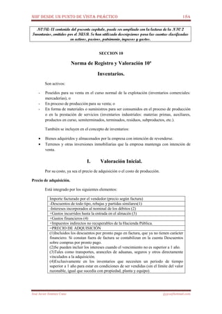 NIIF DESDE UN PUNTO DE VISTA PRÁCTICO 184
José Javier Jiménez Cano jjyjcs@hotmail.com
NOTA: El contenido del presente capítulo, puede ser ampliado con la lectura de la NIC 2
Inventarios, emitidos por el IASB. Se han utilizado descripciones para las cuentas clasificadas
en activos, pasivos, patrimonio, ingresos y gastos.
SECCION 10
Norma de Registro y Valoración 10ª
Inventarios.
Son activos:
- Poseídos para su venta en el curso normal de la explotación (inventarios comerciales:
mercaderías), o
- En proceso de producción para su venta; o
- En forma de materiales o suministros para ser consumidos en el proceso de producción
o en la prestación de servicios (inventarios industriales: materias primas, auxiliares,
productos en curso, semiterminados, terminados, residuos, subproductos, etc.).
También se incluyen en el concepto de inventarios:
• Bienes adquiridos y almacenados por la empresa con intención de revenderse.
• Terrenos y otras inversiones inmobiliarias que la empresa mantenga con intención de
venta.
I. Valoración Inicial.
Por su costo, ya sea el precio de adquisición o el costo de producción.
Precio de adquisición.
Está integrado por los siguientes elementos:
Importe facturado por el vendedor (precio según factura)
-Descuentos de todo tipo, rebajas y partidas similares(1)
-Intereses incorporados al nominal de los débitos (2)
+Gastos incurridos hasta la entrada en el almacén (3)
+Gastos financieros (4)
+Impuestos indirectos no recuperables de la Hacienda Pública.
=PRECIO DE ADQUISICIÓN
(1)Incluidos los descuentos por pronto pago en factura, que ya no tienen carácter
financiero. Si constan fuera de factura se contabilizan en la cuenta Descuentos
sobre compras por pronto pago.
(2)Se pueden incluir los intereses cuando el vencimiento no es superior a 1 año.
(3)Tales como transportes, aranceles de aduanas, seguros y otros directamente
vinculados a la adquisición.
(4)Exclusivamente en los inventarios que necesiten un periodo de tiempo
superior a 1 año para estar en condiciones de ser vendidas (sin el límite del valor
razonable, igual que sucedía con propiedad, planta y equipo).
 