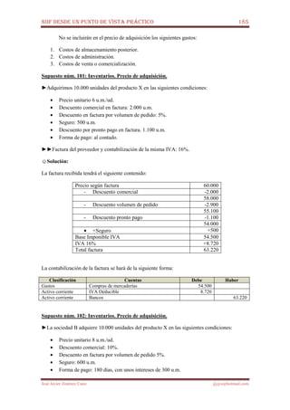 NIIF DESDE UN PUNTO DE VISTA PRÁCTICO 185
José Javier Jiménez Cano jjyjcs@hotmail.com
No se incluirán en el precio de adquisición los siguientes gastos:
1. Costos de almacenamiento posterior.
2. Costos de administración.
3. Costos de venta o comercialización.
Supuesto núm. 101: Inventarios. Precio de adquisición.
►Adquirimos 10.000 unidades del producto X en las siguientes condiciones:
• Precio unitario 6 u.m./ud.
• Descuento comercial en factura: 2.000 u.m.
• Descuento en factura por volumen de pedido: 5%.
• Seguro: 500 u.m.
• Descuento por pronto pago en factura. 1.100 u.m.
• Forma de pago: al contado.
►►Factura del proveedor y contabilización de la misma IVA: 16%.
☺Solución:
La factura recibida tendrá el siguiente contenido:
Precio según factura 60.000
- Descuento comercial -2.000
58.000
- Descuento volumen de pedido -2.900
55.100
- Descuento pronto pago -1.100
54.000
• +Seguro +500
Base Imponible IVA 54.500
IVA 16% +8.720
Total factura 63.220
La contabilización de la factura se hará de la siguiente forma:
Clasificación Cuentas Debe Haber
Gastos Compras de mercaderías 54.500
Activo corriente IVA Deducible 8.720
Activo corriente Bancos 63.220
Supuesto núm. 102: Inventarios. Precio de adquisición.
►La sociedad B adquiere 10.000 unidades del producto X en las siguientes condiciones:
• Precio unitario 8 u.m./ud.
• Descuento comercial: 10%.
• Descuento en factura por volumen de pedido 5%.
• Seguro: 600 u.m.
• Forma de pago: 180 días, con unos intereses de 300 u.m.
 