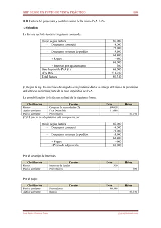 NIIF DESDE UN PUNTO DE VISTA PRÁCTICO 186
José Javier Jiménez Cano jjyjcs@hotmail.com
►►Factura del proveedor y contabilización de la misma IVA: 16%.
☺Solución:
La factura recibida tendrá el siguiente contenido:
Precio según factura 80.000
- Descuento comercial -8.000
72.000
- Descuento volumen de pedido -3.600
68.400
+ Seguro +600
69.000
+ Intereses por aplazamiento 300
Base Imponible IVA (1) 69.000
IVA 16% +11.040
Total factura 80.340
(1)Según la ley, los intereses devengados con posterioridad a la entrega del bien o la prestación
del servicio no forman parte de la base imponible del IVA.
La contabilización de la factura se hará de la siguiente forma:
Clasificación Cuentas Debe Haber
Gastos Compras de mercaderías (2) 69.000
Activo corriente IVA Deducible 11.040
Pasivo corriente Proveedores 80.040
(2) El precio de adquisición está compuesto por:
Precio según factura 80.000
- Descuento comercial -8.000
72.000
- Descuento volumen de pedido -3.600
68.400
+ Seguro +600
=Precio de adquisición 69.000
Por el devengo de intereses.
Clasificación Cuentas Debe Haber
Gastos Intereses de deudas 300
Pasivo corriente Proveedores 300
Por el pago:
Clasificación Cuentas Debe Haber
Pasivo corriente Proveedores 80.340
Activo corriente Bancos 80.340
 