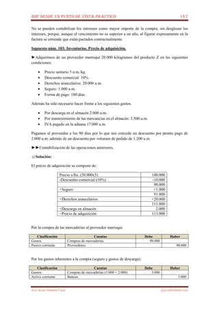 NIIF DESDE UN PUNTO DE VISTA PRÁCTICO 187
José Javier Jiménez Cano jjyjcs@hotmail.com
No se pueden contabilizar los intereses como mayor importe de la compra, sin desglosar los
intereses, porque, aunque el vencimiento no es superior a un año, al figurar expresamente en la
factura se entiende que están pactados contractualmente.
Supuesto núm. 103: Inventarios. Precio de adquisición.
►Adquirimos de un proveedor marroquí 20.000 kilogramos del producto Z en las siguientes
condiciones:
• Precio unitario 5 u.m./kg.
• Descuento comercial: 10%.
• Derechos arancelarios: 20.000 u.m.
• Seguro: 1.000 u.m.
• Forma de pago: 180 días.
Además ha sido necesario hacer frente a los siguientes gastos.
• Por descarga en el almacén 2.000 u.m.
• Por mantenimiento de las mercancías en el almacén: 3.500 u.m.
• IVA pagado en la aduana 17.000 u.m.
Pagamos al proveedor a los 90 días por lo que nos concede un descuento por pronto pago de
2.000 u.m. además de un descuento por volumen de pedido de 1.200 u.m.
►►Contabilización de las operaciones anteriores.
☺Solución:
El precio de adquisición se compone de:
Precio s/fra. (20.000x5) 100.000
-Descuento comercial (10%) -10.000
90.000
+Seguro +1.000
91.000
+Derechos arancelarios +20.000
111.000
+Descarga en almacén 2.000
=Precio de adquisición 113.000
Por la compra de las mercaderías al proveedor marroquí.
Clasificación Cuentas Debe Haber
Gastos Compras de mercaderías 90.000
Pasivo corriente Proveedores 90.000
Por los gastos inherentes a la compra (seguro y gastos de descarga).
Clasificación Cuentas Debe Haber
Gastos Compras de mercaderías (1.000 + 2.000) 3.000
Activo corriente Bancos 3.000
 