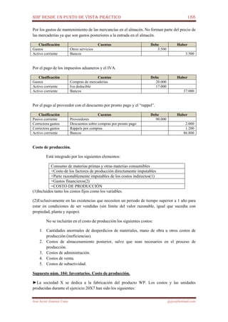 NIIF DESDE UN PUNTO DE VISTA PRÁCTICO 188
José Javier Jiménez Cano jjyjcs@hotmail.com
Por los gastos de mantenimiento de las mercancías en el almacén. No forman parte del precio de
las mercaderías ya que son gastos posteriores a la entrada en el almacén.
Clasificación Cuentas Debe Haber
Gastos Otros servicios 3.500
Activo corriente Bancos 3.500
Por el pago de los impuestos aduaneros y el IVA.
Clasificación Cuentas Debe Haber
Gastos Compras de mercaderías 20.000
Activo corriente Iva deducible 17.000
Activo corriente Bancos 37.000
Por el pago al proveedor con el descuento por pronto pago y el “rappel”.
Clasificación Cuentas Debe Haber
Pasivo corriente Proveedores 90.000
Correctora gastos Descuentos sobre compras por pronto pago 2.000
Correctora gastos Rappels por compras 1.200
Activo corriente Bancos 86.800
Costo de producción.
Está integrado por los siguientes elementos:
Consumo de materias primas y otras materias consumibles
+Costo de los factores de producción directamente imputables
+Parte razonablemente imputables de los costos indirectos(1)
+Gastos financieros(2)
=COSTO DE PRODUCCIÓN
(1)Incluidos tanto los costos fijos como los variables.
(2)Exclusivamente en las existencias que necesiten un periodo de tiempo superior a 1 año para
estar en condiciones de ser vendidas (sin límite del valor razonable, igual que sucedía con
propiedad, planta y equipo).
No se incluirán en el costo de producción los siguientes costos:
1. Cantidades anormales de desperdicios de materiales, mano de obra u otros costos de
producción (ineficiencias).
2. Costos de almacenamiento posterior, salvo que sean necesarios en el proceso de
producción.
3. Costos de administración.
4. Costos de venta.
5. Costos de subactividad.
Supuesto núm. 104: Inventarios. Costo de producción.
►La sociedad X se dedica a la fabricación del producto WP. Los costos y las unidades
producidas durante el ejercicio 20X7 han sido los siguientes:
 