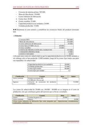NIIF DESDE UN PUNTO DE VISTA PRÁCTICO 189
José Javier Jiménez Cano jjyjcs@hotmail.com
- Consumo de materias primas: 305.000.
- Mano de obra directa: 120.000.
- Costos indirectos de fabricación:
• Costos fijos: 80.000
• Costos variables: 25.000
- Capacidad productiva (en unidades): 20.000
- Unidades producidas: 15.000.
►►Determinar el costo unitario y contabilizar las existencias finales del producto terminado
WP.
☺Solución:
Consumo M.P. 305.000
Mano de obra directa 120.000
Costos indirectos de fabricación 85.000
Costos fijos (15.000 x 4) (1) 60.000
Costos variables 25.000
COSTO DE PRODUCCIÓN DEL EJERCICIO 510.000
UNIDADES PRODUCIDAS 15.000
COSTO UNITARIO 34,00
(1)Existen unos costos de subactividad ya que la capacidad productiva es de 20.000 unidades y
sin embargo sólo se han producido 15.000 unidades, luego de los costos fijos totales una parte
son imputables a la subactividad.
Capacidad productiva (en unidades) 20.000
Unidades producidas 15.000
Costos fijos totales 80.000
Costos fijos por unidad 4
Clasificación Cuentas Debe Haber
Activo corriente Producto terminado WP
(15.000 ud x 34 u.m./ud)
510.000
Ingresos Variación de existencias de productos
terminados
510.000
Los costos de subactividad de 20.000 u.m. (80.000 – 60.000) no se integran en el costo de
producción, sino que constituyen gastos del ejercicio que se llevan a resultados.
Clasificación Cuentas Debe Haber
Gastos Cuentas de gastos (1) 20.000
Activo corriente Bancos 20.000
(1)Los costos indirectos de fabricación fijos están integrados por : depreciaciones, arrendamientos,
combustibles, suministros, etc.
 