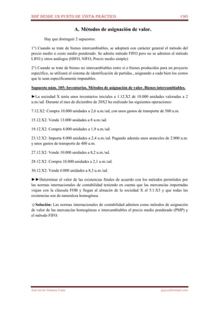 NIIF DESDE UN PUNTO DE VISTA PRÁCTICO 190
José Javier Jiménez Cano jjyjcs@hotmail.com
A. Métodos de asignación de valor.
Hay que distinguir 2 supuestos:
1°) Cuando se trate de bienes intercambiables, se adoptará con carácter general el método del
precio medio o costo medio ponderado. Se admite método FIFO pero no se admiten el método
LIFO y otros análogos (HIFO, NIFO, Precio medio simple).
2°) Cuando se trate de bienes no intercambiables entre sí o bienes producidos para un proyecto
específico, se utilizará el sistema de identificación de partidas., asignando a cada bien los costos
que le sean específicamente imputables.
Supuesto núm. 105: Inventarios. Métodos de asignación de valor. Bienes intercambiables.
►La sociedad X tenía unos inventarios iniciales a 1.12.X2 de 10.000 unidades valoradas a 2
u.m./ud. Durante el mes de diciembre de 20X2 ha realizado las siguientes operaciones:
7.12.X2: Compra 10.000 unidades a 2,6 u.m./ud, con unos gastos de transporte de 500 u.m.
15.12.X2: Vende 13.000 unidades a 8 u.m./ud.
19.12.X2: Compra 4.000 unidades a 1,9 u.m./ud.
23.12.X2: Importa 8.000 unidades a 2,4 u.m./ud. Pagando además unos aranceles de 2.000 u.m.
y unos gastos de transporte de 400 u.m.
27.12.X2: Vende 10.000 unidades a 8,2 u.m./ud.
28.12.X2: Compra 10.000 unidades a 2,1 u.m./ud.
30.12.X2: Vende 6.000 unidades a 8,3 u.m./ud.
►►Determinar el valor de las existencias finales de acuerdo con los métodos permitidos por
las normas internacionales de contabilidad teniendo en cuenta que las mercancías importadas
viajan con la cláusula FOB y llegan al almacén de la sociedad X el 5.1.X3 y que todas las
existencias son de naturaleza homogénea.
☺Solución: Las normas internacionales de contabilidad admiten como métodos de asignación
de valor de las mercancías homogéneas o intercambiables el precio medio ponderado (PMP) y
el método FIFO.
 