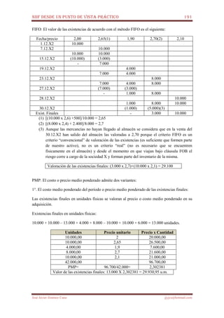 NIIF DESDE UN PUNTO DE VISTA PRÁCTICO 191
José Javier Jiménez Cano jjyjcs@hotmail.com
FIFO: El valor de las existencias de acuerdo con el método FIFO es el siguiente:
Fecha/precio 2,00 2,65(1) 1,90 2,70(2) 2,10
1.12.X2 10.000
7.12.X2 10.000
10.000 10.000
15.12.X2 (10.000) (3.000)
- 7.000
19.12.X2 4.000
7.000 4.000
23.12.X2 8.000
7.000 4.000 8.000
27.12.X2 (7.000) (3.000)
- 1.000 8.000
28.12.X2 10.000
1.000 8.000 10.000
30.12.X2 (1.000) (5.000)(3)
Exist. Finales - 3.000 10.000
(1) [(10.000 x 2,6) +500]/10.000 = 2,65
(2) [(8.000 x 2,4) + 2.400]/8.000 = 2,7
(3) Aunque las mercancías no hayan llegado al almacén se considera que en la venta del
30.12.X2 han salido del almacén las valoradas a 2,70 porque el criterio FIFO es un
criterio “convencional” de valoración de las existencias (es suficiente que formen parte
de nuestro activo), no es un criterio “real” (no es necesario que se encuentren
físicamente en el almacén) y desde el momento en que viajan bajo cláusula FOB el
riesgo corre a cargo de la sociedad X y forman parte del inventario de la misma.
Valoración de las existencias finales: (3.000 x 2,7)+(10.000 x 2,1) = 29.100
PMP: El costo o precio medio ponderado admite dos variantes:
1°. El costo medio ponderado del período o precio medio ponderado de las existencias finales:
Las existencias finales en unidades físicas se valoran al precio o costo medio ponderado en su
adquisición.
Existencias finales en unidades físicas:
10.000 + 10.000 – 13.000 + 4.000 + 8.000 – 10.000 + 10.000 + 6.000 = 13.000 unidades.
Unidades Precio unitario Precio x Cantidad
10.000,00 2 20.000,00
10.000,00 2,65 26.500,00
4.000,00 1,9 7.600,00
8.000,00 2,7 21.600,00
10.000,00 2,1 21.000,00
42.000,00 96.700,00
PMP= 96.700/42.000= 2,302381
Valor de las existencias finales: 13.000 X 2,302381 = 29.930,95 u.m.
 