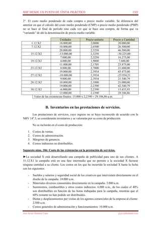NIIF DESDE UN PUNTO DE VISTA PRÁCTICO 192
José Javier Jiménez Cano jjyjcs@hotmail.com
2°. El costo medio ponderado de cada compra o precio medio variable. Se diferencia del
anterior en que el cálculo del costo medio ponderado (CMP) o precio medio ponderado (PMP)
no se hace al final de período sino cada vez que se hace una compra, de forma que va
“variando” de ahí la denominación de precio medio variable.
Unidades Precio unitario Precio x Cantidad
1.12.X2 10.000,00 2,0000 20.000,00
7.12.X2 10.000,00 2,6500 26.500,00
20.000,00 2,3250 46.500,00
15.12.X2 -13.000,00 2,3250 -30.225,00
7.000,00 2,3250 16.275,00
19.12.X2 4.000,00 1,9000 7.600,00
11.000,00 2,1705 23.875,00
23.12.X2 8.000,00 2,7000 21.600,00
19.000,00 2,3934 45.475,00
27.12.X2 -10.000,00 2,3934 -23.934,21
9.000,00 2,3934 21.540,79
28.12.X2 10.000,00 2,1000 21.000,00
19.000,00 2,2390 42.540,79
30.12.X2 -6.000,00 2,2390 13.433,93
13.000,00 2.2390 29.106,86
Valor de las existencias finales: 13.000 x 2,2390 = 29.106,86 u.m.
B. Inventarios en las prestaciones de servicios.
Las prestaciones de servicios, cuyo ingreso no se haya reconocido de acuerdo con la
NRV 14a
.3, se considerarán inventarios y se valorarán por su costo de producción.
No se incluirán en el costo de producción:
1. Costos de ventas.
2. Costos de administración.
3. Márgenes de ganancia.
4. Costos indirectos no distribuibles.
Supuesto núm. 106: Costo de las existencias en la prestación de servicios.
►La sociedad X está desarrollando una campaña de publicidad para uno de sus clientes. A
31.12.X1 la campaña está en una fase intermedia que no permite a la sociedad X facturar
ninguna cantidad a su cliente. Los costos en los que ha incurrido la sociedad X hasta la fecha
son los siguientes:
- Sueldos y salarios y seguridad social de los creativos que intervienen directamente en el
diseño de la campaña: 18.000 u.m.
- Materiales diversos consumidos directamente en la campaña: 3.000 u.m.
- Suministros, combustibles y otros costos indirectos: 6.000 u.m., de los cuales el 40%
son distribuibles en función de las horas trabajadas para la campaña, mientras que el
60% restante no han podido ser distribuidos.
- Dietas y desplazamientos por visitas de los agentes comerciales de la empresa al cliente:
2.500 u.m.
- Costos generales de administración y funcionamientos: 10.000 u.m.
 