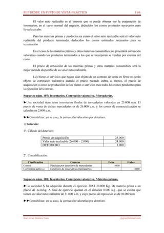 NIIF DESDE UN PUNTO DE VISTA PRÁCTICO 194
José Javier Jiménez Cano jjyjcs@hotmail.com
El valor neto realizable es el importe que se puede obtener por la enajenación de
inventarios, en el curso normal del negocio, deducidos los costos estimados necesarios para
llevarla a cabo.
Para las materias primas y productos en curso el valor neto realizable será el valor neto
realizable del producto terminado, deducidos los costos estimados necesarios para su
terminación
En el caso de las materias primas y otras materias consumibles, no procederá corrección
valorativa cuando los productos terminados a los que se incorporen se vendan por encima del
costo.
El precio de reposición de las materias primas y otras materias consumibles será la
mejor medida disponible de su valor neto realizable.
Los bienes o servicios que hayan sido objeto de un contrato de venta en firme no serán
objeto de corrección valorativa cuando el precio pactado cubra, al menos, el precio de
adquisición o costo de producción de los bienes o servicios más todos los costos pendientes para
la ejecución del contrato.
Supuesto núm. 107: Inventarios. Corrección valorativa. Mercaderías.
►Una sociedad tiene unos inventarios finales de mercaderías valoradas en 25.000 u.m. El
precio de venta de dichas mercaderías es de 26.000 u.m. y los costos de comercialización se
calculan en 2.000 u.m.
►►Contabilizar, en su caso, la corrección valorativa por deterioro.
☺Solución:
1°. Cálculo del deterioro:
Precio de adquisición 25.000
Valor neto realizable (26.000 – 2.000) 24.000
DETERIORO 1.000
2°. Contabilización:
Clasificación Cuentas Debe Haber
Gastos Pérdidas por deterioro de mercaderías 1.000
Correctora activo c. Deterioro de valor de las mercaderías 1.000
Supuesto núm. 108: Inventarios. Corrección valorativa. Materias primas.
►La sociedad X ha adquirido durante el ejercicio 20X1 20.000 Kg. De materia prima a un
precio de 4u.m/kg. A final de ejercicio quedan en el almacén 8.000 Kg., que se estima que
tienen un valor neto realizable de 31.000 u.m. y cuyo precio de reposición es de 30.000 u.m.
►►Contabilizar, en su caso, la corrección valorativa por deterioro.
 