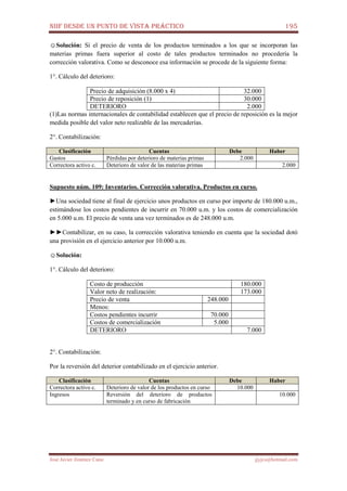 NIIF DESDE UN PUNTO DE VISTA PRÁCTICO 195
José Javier Jiménez Cano jjyjcs@hotmail.com
☺Solución: Si el precio de venta de los productos terminados a los que se incorporan las
materias primas fuera superior al costo de tales productos terminados no procedería la
corrección valorativa. Como se desconoce esa información se procede de la siguiente forma:
1°. Cálculo del deterioro:
Precio de adquisición (8.000 x 4) 32.000
Precio de reposición (1) 30.000
DETERIORO 2.000
(1)Las normas internacionales de contabilidad establecen que el precio de reposición es la mejor
medida posible del valor neto realizable de las mercaderías.
2°. Contabilización:
Clasificación Cuentas Debe Haber
Gastos Pérdidas por deterioro de materias primas 2.000
Correctora activo c. Deterioro de valor de las materias primas 2.000
Supuesto núm. 109: Inventarios. Corrección valorativa. Productos en curso.
►Una sociedad tiene al final de ejercicio unos productos en curso por importe de 180.000 u.m.,
estimándose los costos pendientes de incurrir en 70.000 u.m. y los costos de comercialización
en 5.000 u.m. El precio de venta una vez terminados es de 248.000 u.m.
►►Contabilizar, en su caso, la corrección valorativa teniendo en cuenta que la sociedad dotó
una provisión en el ejercicio anterior por 10.000 u.m.
☺Solución:
1°. Cálculo del deterioro:
Costo de producción 180.000
Valor neto de realización: 173.000
Precio de venta 248.000
Menos:
Costos pendientes incurrir 70.000
Costos de comercialización 5.000
DETERIORO 7.000
2°. Contabilización:
Por la reversión del deterior contabilizado en el ejercicio anterior.
Clasificación Cuentas Debe Haber
Correctora activo c. Deterioro de valor de los productos en curso 10.000
Ingresos Reversión del deterioro de productos
terminado y en curso de fabricación
10.000
 