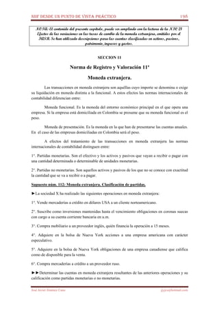 NIIF DESDE UN PUNTO DE VISTA PRÁCTICO 198
José Javier Jiménez Cano jjyjcs@hotmail.com
NOTA: El contenido del presente capítulo, puede ser ampliado con la lectura de la NIC 21
Efectos de las variaciones en las tasas de cambio de la moneda extranjera, emitidos por el
IASB. Se han utilizado descripciones para las cuentas clasificadas en activos, pasivos,
patrimonio, ingresos y gastos.
SECCION 11
Norma de Registro y Valoración 11ª
Moneda extranjera.
Las transacciones en moneda extranjera son aquéllas cuyo importe se denomina o exige
su liquidación en moneda distinta a la funcional. A estos efectos las normas internacionales de
contabilidad diferencian entre:
Moneda funcional. Es la moneda del entorno económico principal en el que opera una
empresa. Si la empresa está domiciliada en Colombia se presume que su moneda funcional es el
peso.
Moneda de presentación. Es la moneda en la que han de presentarse las cuentas anuales.
En el caso de las empresas domiciliadas en Colombia será el peso.
A efectos del tratamiento de las transacciones en moneda extranjera las normas
internacionales de contabilidad distinguen entre:
1°. Partidas monetarias. Son el efectivo y los activos y pasivos que vayan a recibir o pagar con
una cantidad determinada o determinable de unidades monetarias.
2°. Partidas no monetarias. Son aquellos activos y pasivos de los que no se conoce con exactitud
la cantidad que se va a recibir o a pagar.
Supuesto núm. 112: Moneda extranjera. Clasificación de partidas.
►La sociedad X ha realizado las siguientes operaciones en moneda extranjera:
1°. Vende mercaderías a crédito en dólares USA a un cliente norteamericano.
2°. Suscribe como inversiones mantenidas hasta el vencimiento obligaciones en coronas suecas
con cargo a su cuenta corriente bancaria en u.m.
3°. Compra mobiliario a un proveedor inglés, quién financia la operación a 15 meses.
4°. Adquiere en la bolsa de Nueva York acciones a una empresa americana con carácter
especulativo.
5°. Adquiere en la bolsa de Nueva York obligaciones de una empresa canadiense que califica
como de disponible para la venta.
6°. Compra mercaderías a crédito a un proveedor ruso.
►►Determinar las cuentas en moneda extranjera resultantes de las anteriores operaciones y su
calificación como partidas monetarias o no monetarias.
 
