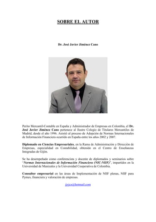 SOBRE EL AUTOR
Dr. José Javier Jiménez Cano
Perito Mercantil-Contable en España y Administrador de Empresas en Colombia, el Dr.
José Javier Jiménez Cano pertenece al Ilustre Colegio de Titulares Mercantiles de
Madrid, desde el año 1996. Asistió al proceso de Adopción de Normas Internacionales
de Información Financiera ocurrido en España entre los años 2002 y 2007.
Diplomado en Ciencias Empresariales, en la Rama de Administración y Dirección de
Empresas, especialidad en Contabilidad, obtenido en el Centro de Enseñanzas
Integradas de Gijón.
Se ha desempeñado como conferencista y docente de diplomados y seminarios sobre
“Normas Internacionales de Información Financiera (NIC-NIIF)”, impartidos en la
Universidad de Manizales y la Universidad Cooperativa de Colombia.
Consultor empresarial en las áreas de Implementación de NIIF plenas, NIIF para
Pymes, financiera y valoración de empresas.
jjyjcs@hotmail.com
 