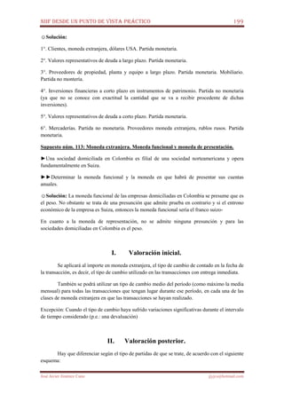 NIIF DESDE UN PUNTO DE VISTA PRÁCTICO 199
José Javier Jiménez Cano jjyjcs@hotmail.com
☺Solución:
1°. Clientes, moneda extranjera, dólares USA. Partida monetaria.
2°. Valores representativos de deuda a largo plazo. Partida monetaria.
3°. Proveedores de propiedad, planta y equipo a largo plazo. Partida monetaria. Mobiliario.
Partida no montería.
4°. Inversiones financieras a corto plazo en instrumentos de patrimonio. Partida no monetaria
(ya que no se conoce con exactitud la cantidad que se va a recibir procedente de dichas
inversiones).
5°. Valores representativos de deuda a corto plazo. Partida monetaria.
6°. Mercaderías. Partida no monetaria. Proveedores moneda extranjera, rublos rusos. Partida
monetaria.
Supuesto núm. 113: Moneda extranjera. Moneda funcional y moneda de presentación.
►Una sociedad domiciliada en Colombia es filial de una sociedad norteamericana y opera
fundamentalmente en Suiza.
►►Determinar la moneda funcional y la moneda en que habrá de presentar sus cuentas
anuales.
☺Solución: La moneda funcional de las empresas domiciliadas en Colombia se presume que es
el peso. No obstante se trata de una presunción que admite prueba en contrario y si el entrono
económico de la empresa es Suiza, entonces la moneda funcional sería el franco suizo-
En cuanto a la moneda de representación, no se admite ninguna presunción y para las
sociedades domiciliadas en Colombia es el peso.
I. Valoración inicial.
Se aplicará al importe en moneda extranjera, el tipo de cambio de contado en la fecha de
la transacción, es decir, el tipo de cambio utilizado en las transacciones con entrega inmediata.
También se podrá utilizar un tipo de cambio medio del período (como máximo la media
mensual) para todas las transacciones que tengan lugar durante ese período, en cada una de las
clases de moneda extranjera en que las transacciones se hayan realizado.
Excepción: Cuando el tipo de cambio haya sufrido variaciones significativas durante el intervalo
de tiempo considerado (p.e.: una devaluación)
II. Valoración posterior.
Hay que diferenciar según el tipo de partidas de que se trate, de acuerdo con el siguiente
esquema:
 