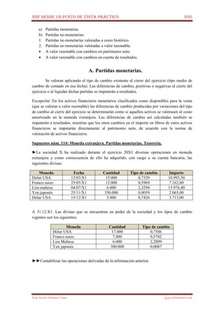 NIIF DESDE UN PUNTO DE VISTA PRÁCTICO 200
José Javier Jiménez Cano jjyjcs@hotmail.com
a) Partidas monetarias.
b) Partidas no monetarias:
1. Partidas no monetarias valoradas a costo histórico.
2. Partidas no monetarias valoradas a valor razonable:
• A valor razonable con cambios en patrimonio neto.
• A valor razonable con cambios en cuenta de resultados.
A. Partidas monetarias.
Se valoran aplicando el tipo de cambio existente al cierre del ejercicio (tipo medio de
cambio de contado en esa fecha). Las diferencias de cambio, positivas o negativas al cierre del
ejercicio o al liquidar dichas partidas se imputarán a resultados.
Excepción: En los activos financieros monetarios clasificados como disponibles para la venta
(que se valoran a valor razonable) las diferencias de cambio producidas por variaciones del tipo
de cambio al cierre del ejercicio se determinarán como si aquellos activos se valorasen al costo
amortizado en la moneda extranjera. Las diferencias de cambio así calculadas también se
imputarán a resultados, mientras que los otros cambios en el importe en libros de estos activos
financieros se imputarán directamente al patrimonio neto, de acuerdo con la norma de
valoración de activos financieros.
Supuestos núm. 114: Moneda extranjera. Partidas monetarias. Tesorería.
►La sociedad X ha realizado durante el ejercicio 20X1 diversas operaciones en moneda
extranjera y como consecuencia de ello ha adquirido, con cargo a su cuenta bancaria, las
siguientes divisas:
Moneda Fecha Cantidad Tipo de cambio Importe
Dólar USA 12/03/X1 15.000 0,7329 10.993,50
Franco suizo 25/05/X1 12.000 0,5969 7.162,80
Lira maltesa 04/07/X1 6.000 2,3294 13.976,40
Yen japonés 25/11/X1 350.000 0,0059 2.065,00
Dólar USA 15/12/X1 5.000 0,7426 3.713,00
A 31.12.X1. Las divisas que se encuentran en poder de la sociedad y los tipos de cambio
vigentes son los siguientes:
Moneda Cantidad Tipo de cambio
Dólar USA 17.000 0,7586
Franco suizo 7.800 0,5742
Lira Maltesa 6.000 2,2809
Yen japonés 300.000 0,0087
►►Contabilizar las operaciones derivadas de la información anterior.
 