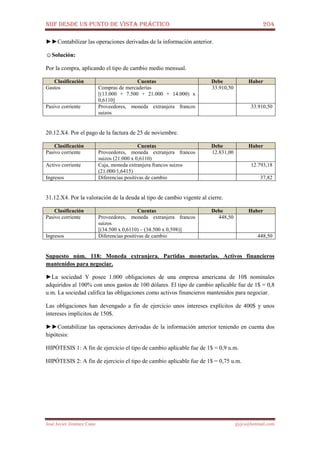 NIIF DESDE UN PUNTO DE VISTA PRÁCTICO 204
José Javier Jiménez Cano jjyjcs@hotmail.com
►►Contabilizar las operaciones derivadas de la información anterior.
☺Solución:
Por la compra, aplicando el tipo de cambio medio mensual.
Clasificación Cuentas Debe Haber
Gastos Compras de mercaderías
[(13.000 + 7.500 + 21.000 + 14.000) x
0,6110]
33.910,50
Pasivo corriente Proveedores, moneda extranjera francos
suizos
33.910,50
20.12.X4. Por el pago de la factura de 25 de noviembre.
Clasificación Cuentas Debe Haber
Pasivo corriente Proveedores, moneda extranjera francos
suizos (21.000 x 0,6110)
12.831,00
Activo corriente Caja, moneda extranjera francos suizos
(21.000/1,6415)
12.793,18
Ingresos Diferencias positivas de cambio 37,82
31.12.X4. Por la valoración de la deuda al tipo de cambio vigente al cierre.
Clasificación Cuentas Debe Haber
Pasivo corriente Proveedores, moneda extranjera francos
suizos
[(34.500 x 0,6110) – (34.500 x 0,598)]
448,50
Ingresos Diferencias positivas de cambio 448,50
Supuesto núm. 118: Moneda extranjera. Partidas monetarias. Activos financieros
mantenidos para negociar.
►La sociedad Y posee 1.000 obligaciones de una empresa americana de 10$ nominales
adquiridos al 100% con unos gastos de 100 dólares. El tipo de cambio aplicable fue de 1$ = 0,8
u.m. La sociedad califica las obligaciones como activos financieros mantenidos para negociar.
Las obligaciones han devengado a fin de ejercicio unos intereses explícitos de 400$ y unos
intereses implícitos de 150$.
►►Contabilizar las operaciones derivadas de la información anterior teniendo en cuenta dos
hipótesis:
HIPÓTESIS 1: A fin de ejercicio el tipo de cambio aplicable fue de 1$ = 0,9 u.m.
HIPÓTESIS 2: A fin de ejercicio el tipo de cambio aplicable fue de 1$ = 0,75 u.m.
 