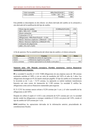 NIIF DESDE UN PUNTO DE VISTA PRÁCTICO 208
José Javier Jiménez Cano jjyjcs@hotmail.com
Valor razonable 400x30x0,92x0,85 9.384
Valor contable 9.504 + 285 + 95 9.884
Pérdida 460
Esta pérdida se descompone en dos efectos: un efecto derivado del cambio en la cotización y
otro derivado de la modificación del tipo de cambio.
Efecto tipo de cambio 10.800x(0,85-0,88) -324
400 x 300 x 0,9 = 10.800
Efecto cotización -136
Cotización a 31.12 9.044
Obligaciones: 400x30x0,92x0,85 = 9.384
Menos: Intereses explícitos: (300x0,85 = 255)
Menos: Intereses implícitos: (100x0,85=85)
Cotización de adquisición 9.180
(400 x 30 x 0,9 x 0,85)
A fin de ejercicio. Por la contabilización del efecto tipo de cambio y el efecto cotización.
Clasificación Cuentas Debe Haber
Gastos Pérdidas de cartera de negociación 136
Gastos Diferencias negativas de cambio 324
Activo corriente Valores representativos de deuda a corto plazo 460
Supuesto núm. 120: Moneda extranjera. Partidas monetarias. Activos financieros
mantenidos para negociar.
►La sociedad X suscribe el 1.4.X1 9.000 obligaciones de una empresa sueca de 100 coronas
nominales emitidas al 100% y con un valor de reembolso del 102% al cabo de 3 años. Las
obligaciones devengan un 4% de interés anual pos pagable. El tipo de cambio en el momento de
la inversión es de 1 u.m. = 9,172 coronas. La operación se realizó mediante transferencia
bancaria con unos costos de transacción de 1.100 coronas. La sociedad X califica las
obligaciones como activos financieros mantenidos para negociar.
El 31.12.X1 las coronas suecas cotizan a 9,236 coronas por 1 u.m. y el valor razonable de las
obligaciones es del 105%.
Después de cobrar el cupón el 1.4.X2 a una cotización de 9,251 coronas por u.m. la sociedad
decide vender las obligaciones y consigue venderlas el 1.8.X2 a un precio del 110%, siendo el
tipo de cambio de 9,20 coronas por 1 u.m.
►►Contabilizar las operaciones derivadas de la información anterior, prescindiendo de
consideraciones fiscales.
 