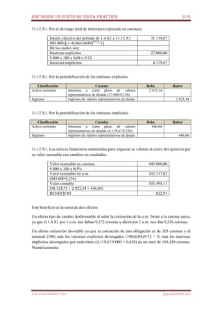 NIIF DESDE UN PUNTO DE VISTA PRÁCTICO 210
José Javier Jiménez Cano jjyjcs@hotmail.com
31.12.X1. Por el devengo total de intereses (expresado en coronas).
Interés efectivo del período de 1.4.X1 a 31.12.X1 31.119,67
900.000x[(1+0,04636689)(9/12)
-1]
De los cuales son:
Intereses explícitos 27.000,00
9.000 x 100 x 0,04 x 9/12
Intereses implícitos 4.119,67
31.12.X1. Por la periodificación de los intereses explícitos.
Clasificación Cuentas Debe Haber
Activo corriente Intereses a corto plazo de valores
representativos de deudas (27.000/9,236)
2.923,34
Ingresos Ingresos de valores representativos de deuda 2.923,34
31.12.X1. Por la periodificación de los intereses implícitos.
Clasificación Cuentas Debe Haber
Activo corriente Intereses a corto plazo de valores
representativos de deudas (4.119,67/9,236)
446,04
Ingresos Ingresos de valores representativos de deuda 446,04
31.12.X1. Los activos financieros mantenidos para negociar se valoran al cierre del ejercicio por
su valor razonable con cambios en resultados.
Valor razonable en coronas 945.000,00
9.000 x 100 x105%
Valor razonable en u.m. 102.317,02
(945.000/9,236)
Valor contable 101.494,11
(98.124,73 + 2.923,34 + 446,04)
BENEFICIO 822,91
Este beneficio es la suma de dos efectos:
Un efecto tipo de cambio desfavorable al subir la cotización de la u.m. frente a la corona sueca,
ya que el 1.4.X1 por 1 u.m. nos daban 9,172 coronas y ahora por 1 u.m. nos dan 9,236 coronas.
Un efecto cotización favorable ya que la cotización de una obligación es de 105 coronas y el
nominal (100) más los intereses explícitos devengados (100x0,04x9/12 = 3) más los intereses
implícitos devengados por cada título (4.119,67/9.000 = 0,458) da un total de 103,458 coronas.
Numéricamente:
 