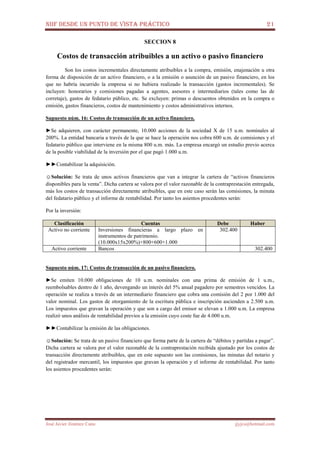 NIIF DESDE UN PUNTO DE VISTA PRÁCTICO 21
José Javier Jiménez Cano jjyjcs@hotmail.com
SECCION 8
Costos de transacción atribuibles a un activo o pasivo financiero
Son los costos incrementales directamente atribuibles a la compra, emisión, enajenación u otra
forma de disposición de un activo financiero, o a la emisión o asunción de un pasivo financiero, en los
que no habría incurrido la empresa si no hubiera realizado la transacción (gastos incrementales). Se
incluyen: honorarios y comisiones pagadas a agentes, asesores e intermediarios (tales como las de
corretaje), gastos de fedatario público, etc. Se excluyen: primas o descuentos obtenidos en la compra o
emisión, gastos financieros, costos de mantenimiento y costos administrativos internos.
Supuesto núm. 16: Costos de transacción de un activo financiero.
►Se adquieren, con carácter permanente, 10.000 acciones de la sociedad X de 15 u.m. nominales al
200%. La entidad bancaria a través de la que se hace la operación nos cobra 600 u.m. de comisiones y el
fedatario público que interviene en la misma 800 u.m. más. La empresa encargó un estudio previo acerca
de la posible viabilidad de la inversión por el que pagó 1.000 u.m.
►►Contabilizar la adquisición.
☺Solución: Se trata de unos activos financieros que van a integrar la cartera de “activos financieros
disponibles para la venta”. Dicha cartera se valora por el valor razonable de la contraprestación entregada,
más los costos de transacción directamente atribuibles, que en este caso serán las comisiones, la minuta
del fedatario público y el informe de rentabilidad. Por tanto los asientos procedentes serán:
Por la inversión:
Clasificación Cuentas Debe Haber
Activo no corriente Inversiones financieras a largo plazo en
instrumentos de patrimonio.
(10.000x15x200%)+800+600+1.000
302.400
Activo corriente Bancos 302.400
Supuesto núm. 17: Costos de transacción de un pasivo financiero.
►Se emiten 10.000 obligaciones de 10 u.m. nominales con una prima de emisión de 1 u.m.,
reembolsables dentro de 1 año, devengando un interés del 5% anual pagadero por semestres vencidos. La
operación se realiza a través de un intermediario financiero que cobra una comisión del 2 por 1.000 del
valor nominal. Los gastos de otorgamiento de la escritura pública e inscripción ascienden a 2.500 u.m.
Los impuestos que gravan la operación y que son a cargo del emisor se elevan a 1.000 u.m. La empresa
realizó unos análisis de rentabilidad previos a la emisión cuyo coste fue de 4.000 u.m.
►►Contabilizar la emisión de las obligaciones.
☺Solución: Se trata de un pasivo financiero que forma parte de la cartera de “débitos y partidas a pagar”.
Dicha cartera se valora por el valor razonable de la contraprestación recibida ajustado por los costos de
transacción directamente atribuibles, que en este supuesto son las comisiones, las minutas del notario y
del registrador mercantil, los impuestos que gravan la operación y el informe de rentabilidad. Por tanto
los asientos procedentes serán:
 