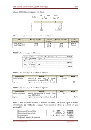 NIIF DESDE UN PUNTO DE VISTA PRÁCTICO 223
José Javier Jiménez Cano jjyjcs@hotmail.com
Cálculo del tipo de interés efectivo (en libras):
4.850 =
300
(1 + ݅)
+
300
(1 + ݅)ଶ
+
5.050
(1 + ݅)ଷ
A B
1 0 -4.850
2 1 300
3 2 5.350
4 TIR 8,16653%
El cuadro para determinar el costo amortizado (en libras) es:
Años Interés efectivo Interés
explícito
Interés implícito Costo
Amortizado
De 1.7.X1 a 1.7.X2 396,08 300,00 96,08 4.946,08
De 1.7.X2 a 1.7.X3 403,92 300,00 103,92 5.050,00
600,00 200,00
31.12.X1. Por el devengo total de intereses.
Interés efectivo del semestre de 1.7.X1 a 31.12.X1 194,15
4.850 x [(1+0,0816653)(6/12)
– 1]
De los cuales son:
Intereses explícitos 150,00
500 x 10 x 0,006 x 6/12
Intereses implícitos 44,15
31.12.X1. Por el devengo de los intereses explícitos.
Clasificación Cuentas Debe Haber
Activo corriente Intereses a corto plazo de valores
representativos de deudas (300/2 x 1,49)
223,50
Ingresos Ingresos de valores representativos de deuda 223,50
31.12.X1. Por el devengo de los intereses implícitos.
Clasificación Cuentas Debe Haber
Activo no corriente Valores representativos de deuda a largo
plazo (44,15 x 1,49)
65,78
Ingresos Ingresos de valores representativos de deuda 65,78
31.12.X1. Por la contabilización de la diferencia de cambio, para lo cual según las normas
internacionales de contabilidad se calcula “como si dichos activos se valorasen al costo
amortizado”.
Costo amortizado en libras 4.850 + 150 + 44,15 5.044,15
Costo amortizado en u.m. 5.044,15 x 1,49 7.515,78
Valor contable 7.372 + 223,5 + 65,78 7.661,28
Diferencia negativa de cambio (1) 145,50
 
