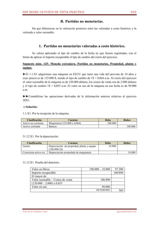 NIIF DESDE UN PUNTO DE VISTA PRÁCTICO 229
José Javier Jiménez Cano jjyjcs@hotmail.com
B. Partidas no monetarias.
Ha que diferenciar en la valoración posterior entre las valoradas a costo histórico y la
valorada a valor razonable.
1. Partidas no monetarias valoradas a costo histórico.
Se valora aplicando el tipo de cambio de la fecha en que fueron registradas, con el
límite de aplicar el importe recuperable el tipo de cambio del cierre del ejercicio.
Supuesto núm. 125: Moneda extranjera. Partidas no monetarias. Propiedad, planta y
equipo.
►El 1.1.X1 adquirimos una máquina en EEUU que tiene una vida útil prevista de 10 años y
cuyo precio es de 125.000 $, siendo el tipo de cambio de 1$ = 0,864 u.m. Al cierre del ejercicio
el valor razonable de la máquina es de 120.000 dólares, los costos de venta son de 2.000 dólares
y el tipo de cambio 1$ = 0,855 u.m. El valor en uso de la máquina en esa fecha es de 99.000
u.m.
►►Contabilizar las operaciones derivadas de la información anterior relativas al ejercicio
20X1.
☺Solución:
1.1.X1. Por la recepción de la máquina.
Clasificación Cuentas Debe Haber
Activo no corriente Maquinaria (125.000 x 0,864) 108.000
Activo corriente Bancos 108.000
31.12.X1. Por la depreciación:
Clasificación Cuentas Debe Haber
Gastos Depreciación de propiedad, planta y equipo
(108.000/10)
10.800
Correctora activo n/c Depreciación acumulada de maquinaria 10.800
31.12.X1. Prueba del deterioro.
Valor en libros: 108.000 – 10.800 97.200
Importe recuperable: 100.890
El mayor de:
Valor razonable – Costos de venta 100.890
(120.000 – 2.000) x 0,855
Valor en uso 99.000
DETERIORO NO
 