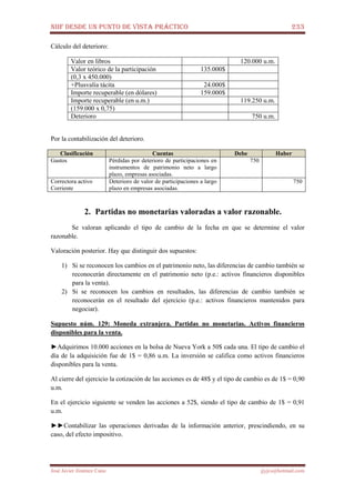 NIIF DESDE UN PUNTO DE VISTA PRÁCTICO 233
José Javier Jiménez Cano jjyjcs@hotmail.com
Cálculo del deterioro:
Valor en libros 120.000 u.m.
Valor teórico de la participación 135.000$
(0,3 x 450.000)
+Plusvalía tácita 24.000$
Importe recuperable (en dólares) 159.000$
Importe recuperable (en u.m.) 119.250 u.m.
(159.000 x 0,75)
Deterioro 750 u.m.
Por la contabilización del deterioro.
Clasificación Cuentas Debe Haber
Gastos Pérdidas por deterioro de participaciones en
instrumentos de patrimonio neto a largo
plazo, empresas asociadas.
750
Correctora activo
Corriente
Deterioro de valor de participaciones a largo
plazo en empresas asociadas.
750
2. Partidas no monetarias valoradas a valor razonable.
Se valoran aplicando el tipo de cambio de la fecha en que se determine el valor
razonable.
Valoración posterior. Hay que distinguir dos supuestos:
1) Si se reconocen los cambios en el patrimonio neto, las diferencias de cambio también se
reconocerán directamente en el patrimonio neto (p.e.: activos financieros disponibles
para la venta).
2) Si se reconocen los cambios en resultados, las diferencias de cambio también se
reconocerán en el resultado del ejercicio (p.e.: activos financieros mantenidos para
negociar).
Supuesto núm. 129: Moneda extranjera. Partidas no monetarias. Activos financieros
disponibles para la venta.
►Adquirimos 10.000 acciones en la bolsa de Nueva York a 50$ cada una. El tipo de cambio el
día de la adquisición fue de 1$ = 0,86 u.m. La inversión se califica como activos financieros
disponibles para la venta.
Al cierre del ejercicio la cotización de las acciones es de 48$ y el tipo de cambio es de 1$ = 0,90
u.m.
En el ejercicio siguiente se venden las acciones a 52$, siendo el tipo de cambio de 1$ = 0,91
u.m.
►►Contabilizar las operaciones derivadas de la información anterior, prescindiendo, en su
caso, del efecto impositivo.
 