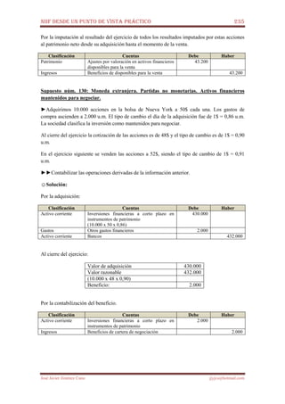 NIIF DESDE UN PUNTO DE VISTA PRÁCTICO 235
José Javier Jiménez Cano jjyjcs@hotmail.com
Por la imputación al resultado del ejercicio de todos los resultados imputados por estas acciones
al patrimonio neto desde su adquisición hasta el momento de la venta.
Clasificación Cuentas Debe Haber
Patrimonio Ajustes por valoración en activos financieros
disponibles para la venta
43.200
Ingresos Beneficios de disponibles para la venta 43.200
Supuesto núm. 130: Moneda extranjera. Partidas no monetarias. Activos financieros
mantenidos para negociar.
►Adquirimos 10.000 acciones en la bolsa de Nueva York a 50$ cada una. Los gastos de
compra ascienden a 2.000 u.m. El tipo de cambio el día de la adquisición fue de 1$ = 0,86 u.m.
La sociedad clasifica la inversión como mantenidos para negociar.
Al cierre del ejercicio la cotización de las acciones es de 48$ y el tipo de cambio es de 1$ = 0,90
u.m.
En el ejercicio siguiente se venden las acciones a 52$, siendo el tipo de cambio de 1$ = 0,91
u.m.
►►Contabilizar las operaciones derivadas de la información anterior.
☺Solución:
Por la adquisición:
Clasificación Cuentas Debe Haber
Activo corriente Inversiones financieras a corto plazo en
instrumentos de patrimonio
(10.000 x 50 x 0,86)
430.000
Gastos Otros gastos financieros 2.000
Activo corriente Bancos 432.000
Al cierre del ejercicio:
Valor de adquisición 430.000
Valor razonable 432.000
(10.000 x 48 x 0,90)
Beneficio: 2.000
Por la contabilización del beneficio.
Clasificación Cuentas Debe Haber
Activo corriente Inversiones financieras a corto plazo en
instrumentos de patrimonio
2.000
Ingresos Beneficios de cartera de negociación 2.000
 